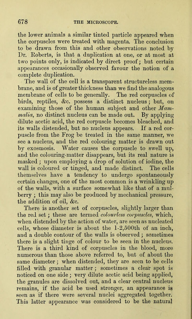 the lower animals a similar tinted particle appeared when the corpuscles were treated with magenta. The conclusion to be drawn from this and other observations noted by Dr. Roberts, is that a duplication at one, or at most at two points only, is indicated by direct proof; but certain appearances occasionally observed favour the notion of a complete duplication. The wall of the cell is a transparent structureless mem- brane, and is of greater thickness than we find the analogous membrane of cells to be generally. The red corpuscles of birds, reptiles, &c. possess a distinct nucleus ; but, on examining those of the human subject and other Mam- malia, no distinct nucleus can be made out. By applying dilute acetic acid, the red corpuscle becomes bleached, and its walls distended, but no nucleus appears. If a red cor- puscle from the Frog be treated in the same manner, we see a nucleus, and the red colouring matter is drawn out by exosmosis. Water causes the corpuscle to swell up, and the colouring-matter disappears, but its real nature is masked ; upon employing a drop of solution of iodine, the wall is coloured or tinged, and made distinct. The cells themselves have a tendency to undergo spontaneously certain changes, one of the most common is a Avrinkling up of the walls, with a surface somewhat like that of a mul- berry ; this may also be produced by mechanical pressure, the addition of oil, &c. There is another set of corpuscles, slightly larger than the red set; these are termed colourless corpuscles, which, when distended by the action of water, are seen as nucleated cells, whose diameter is about the 1-2,500th of an inch, and a double contour of the walls is observed; sometimes there is a slight tinge of colour to be seen in the nucleus. There is a third kind of corpuscles in the blood, more numerous than those above referred to, but of about the same diameter; when distended, they are seen to be cells filled with granular matter ; sometimes a clear spot is noticed on one side; very dilute acetic acid being applied, the granules are dissolved out, and a clear central nucleus remains, if the acid be used stronger, an appearance is seen as if there were several nuclei aggregated together. This latter appearance was considered to be the natural