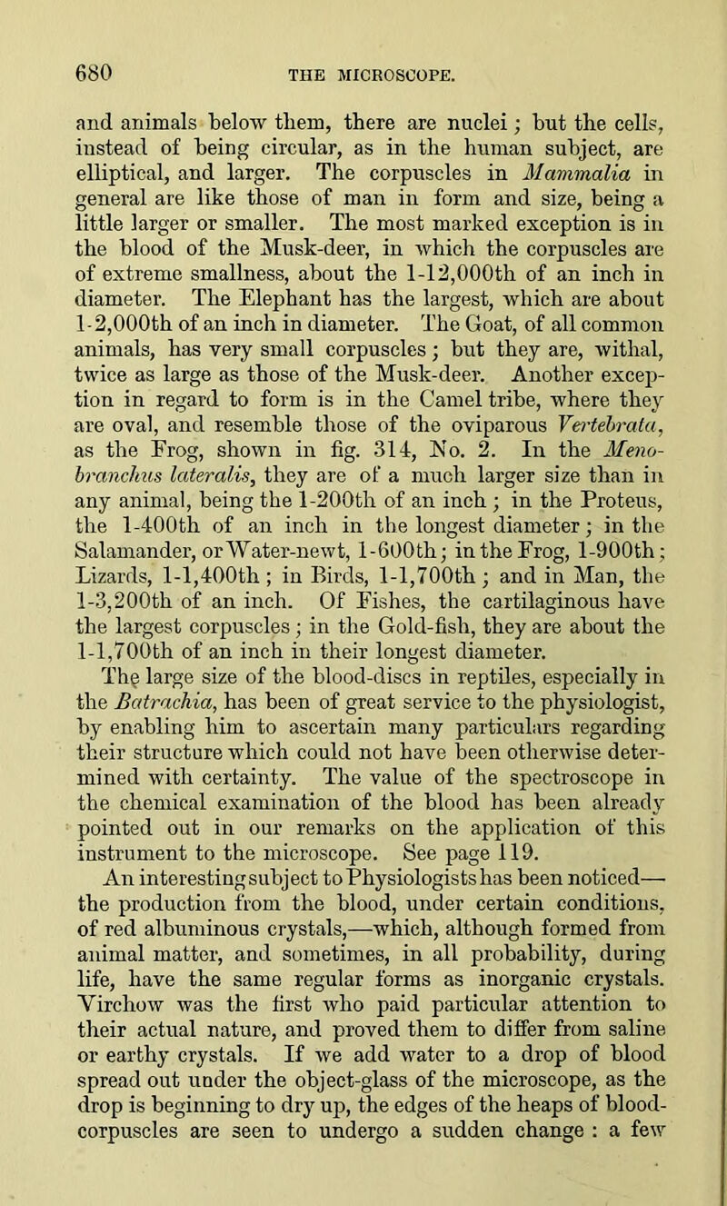 and animals below them, there are nuclei; but the cells, instead of being circular, as in the human subject, are elliptical, and larger. The corpuscles in Mammalia in general are like those of man in form and size, being a little larger or smaller. The most marked exception is in the blood of the Musk-deer, in which the corpuscles are of extreme smallness, about the 1-12,000th of an inch in diameter. The Elephant has the largest, which are about 1-2,000th of an inch in diameter. The Goat, of all common animals, has very small corpuscles; but they are, withal, twice as large as those of the Musk-deer. Another excep- tion in regard to form is in the Camel tribe, where they are oval, and resemble those of the oviparous Vertebrata, as the Frog, shown in fig. 314, bio. 2. In the Meno- brancJms lateralis, they are of a much larger size than in any animal, being the 1-200th of an inch ; in the Proteus, the l-400th of an inch in the longest diameter; in the Salamander, orWater-newt, 1-600th; intheFrog, l-900th; Lizards, 1-1,400th ; in Birds, 1-1,700th ; and in Man, the 1-3,200th of an inch. Of Fishes, the cartilaginous have the largest corpuscles; in the Gold-fish, they are about the 1-1,700th of an inch in their longest diameter. The large size of the blood-discs in reptiles, especially in the Batrachia, has been of great service to the physiologist, by enabling him to ascertain many particulars regarding their structure which could not have been otherwise deter- mined with certainty. The value of the spectroscope in the chemical examination of the blood has been already pointed out in our remarks on the application of this instrument to the microscope. See page 119. An interesting subject to Physiologists has been noticed— the production from the blood, under certain conditions, of red albuminous crystals,—which, although formed from animal matter, and sometimes, in all probability, during life, have the same regular forms as inorganic crystals. Yirchow was the first who paid particular attention to their actual nature, and proved them to differ from saline or earthy crystals. If we add water to a drop of blood spread out under the object-glass of the microscope, as the drop is beginning to dry up, the edges of the heaps of blood- corpuscles are seen to undergo a sudden change : a few