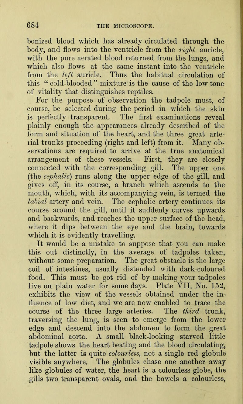 bonked blood which has already circulated through the body, and flows into the ventricle from the right auricle, with the pure aerated blood returned from the lungs, and which also flows at the same instant into the ventricle from the left auricle. Thus the habitual circulation of this “ cold-blooded” mixture is the cause of the low tone of vitality that distinguishes reptiles. For the purpose of observation the tadpole must, of course, be selected during the period in which the skin is perfectly transparent. The first examinations reveal plainly enough the appearances already described of the form and situation of the heart, and the three great arte- rial trunks proceeding (right and left) from it. Many ob- servations are required to arrive at the true anatomical arrangement of these vessels. First, they are closely connected with the corresponding gill. The upper one (the cephalic) runs along the upper edge of the gill, and gives off, in its course, a branch which ascends to the mouth, which, with its accompanying vein, is termed the labial artery and vein. The cephalic artery continues its course around the gill, until it suddenly curves upwards and backwards, and reaches the upper surface of the head, where it dips between the eye and the brain, towards which it is evidently travelling. It would be a mistake to suppose that you can make this out distinctly, in the average of tadpoles taken, without some preparation. The great obstacle is the large coil of intestines, usually distended with dark-coloured food. This must be got rid of by making your tadpoles live on plain water for some days. Plate VII. JSTo. 152, exhibits the view of the vessels obtained under the in- fluence of low diet, and wTe are now enabled to trace the course of the three large arteries. The third trunk, traversing the lung, is seen to emerge from the lower edge and descend into the abdomen to form the great abdominal aorta. A small black-looking starved little tadpole shows the heart beating and the blood circulating, but the latter is quite colourless, not a single red globule visible anywhere. The globules chase one another away like globules of water, the heart is a colourless globe, the gills two transparent ovals, and the bowrnls a colourless,