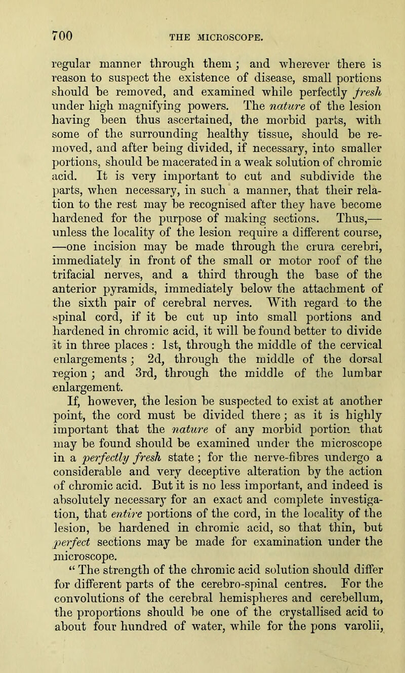 regular manner through them ; and wherever there is reason to suspect the existence of disease, small portions should he removed, and examined while perfectly fresh under high magnifying powers. The nature of the lesion having been thus ascertained, the morbid parts, with some of the surrounding healthy tissue, should he re- moved, and after being divided, if necessary, into smaller portions, should he macerated in a weak solution of chromic acid. It is very important to cut and subdivide the parts, when necessary, in such a manner, that their rela- tion to the rest may he recognised after they have become hardened for the purpose of making sections. Thus,— unless the locality of the lesion require a different course, —one incision may be made through the crura cerebri, immediately in front of the small or motor roof of the trifacial nerves, and a third through the base of the anterior pyramids, immediately below the attachment of the sixth pair of cerebral nerves. With regard to the spinal cord, if it be cut up into small portions and hardened in chromic acid, it will be found better to divide it in three places : 1st, through the middle of the cervical enlargements; 2d, through the middle of the dorsal region ; and 3rd, through the middle of the lumbar enlargement. If, however, the lesion be suspected to exist at another point, the cord must be divided there; as it is highly important that the nature of any morbid portion that may be found should be examined under the microscope in a 'perfectly fresh state ; for the nerve-fibres undergo a considerable and very deceptive alteration by the action of chromic acid. But it is no less important, and indeed is absolutely necessary for an exact and complete investiga- tion, that entire portions of the cord, in the locality of the lesion, be hardened in chromic acid, so that thin, but perfect sections may be made for examination under the microscope. “ The strength of the chromic acid solution should differ for different parts of the cerebro-spinal centres. For the convolutions of the cerebral hemispheres and cerebellum, the proportions should be one of the crystallised acid to about four hundred of water, while for the pons varolii,