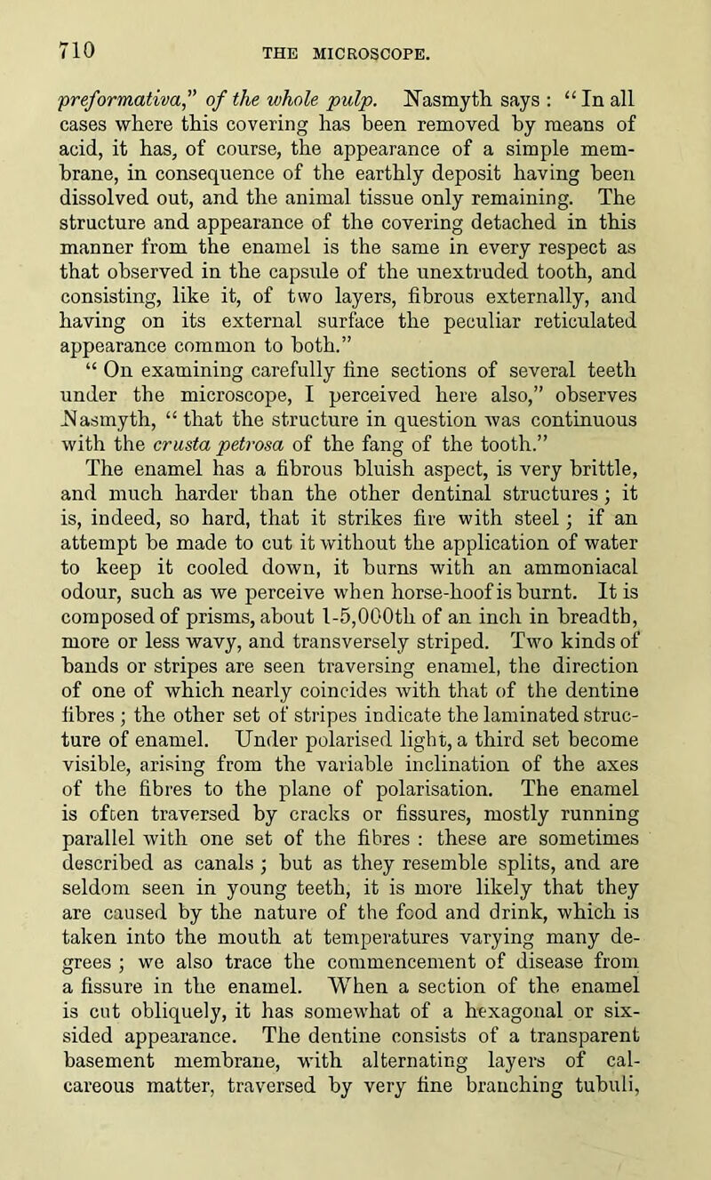 preformativa,” of the whole pulp. Nasmyth, says : “ In all cases where this covering has been removed by means of acid, it has, of course, the appearance of a simple mem- brane, in consequence of the earthly deposit having been dissolved out, and the animal tissue only remaining. The structure and appearance of the covering detached in this manner from the enamel is the same in every respect as that observed in the capsule of the unextruded tooth, and consisting, like it, of two layers, fibrous externally, and having on its external surface the peculiar reticulated appearance common to both.” “ On examining carefully tine sections of several teeth under the microscope, I perceived here also,” observes Nasmyth, “ that the structure in question was continuous with the crusta petrosa of the fang of the tooth.” The enamel has a fibrous bluish aspect, is very brittle, and much harder than the other dentinal structures ; it is, indeed, so hard, that it strikes fire with steel; if an attempt be made to cut it without the application of water to keep it cooled down, it burns with an ammoniacal odour, such as we perceive when horse-hoof is burnt. It is composed of prisms, about 1-5,000th of an inch in breadth, more or less wavy, and transversely striped. Two kinds of bands or stripes are seen traversing enamel, the direction of one of which nearly coincides with that of the dentine fibres ; the other set of stripes indicate the laminated struc- ture of enamel. Under polarised light, a third set become visible, arising from the variable inclination of the axes of the fibres to the plane of polarisation. The enamel is often traversed by cracks or fissures, mostly running parallel with one set of the fibres : these are sometimes described as canals ; but as they resemble splits, and are seldom seen in young teeth, it is more likely that they are caused by the nature of the food and drink, which is taken into the mouth at temperatures varying many de- grees ; we also trace the commencement of disease from a fissure in the enamel. When a section of the enamel is cut obliquely, it has somewhat of a hexagonal or six- sided appearance. The dentine consists of a transparent basement membrane, with alternating layers of cal- careous matter, traversed by very fine branching tubuli,