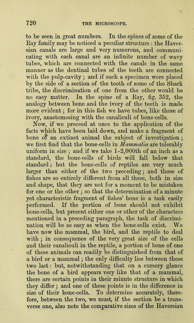 to be seen in great numbers. In the spines of some of the Ray family may be noticed a peculiar structure : the Haver- sian canals are large and very numerous, and communi- cating with each canal are an infinite number of wravy tubes, which are connected with the canals in the same manner as the dentinal tubes of the teeth are connected with the pulp-cavity; and if such a specimen were placed by the side of a section of the tooth of some of the Shark tribe, the discrimination of one from the other would be no easy matter. In the spine of a Ray, fig. 352, the analogy between bone and the ivory of the teeth is made more evident; for in this fish we have tubes, like those of ivory, anastomosing with the canaliculi of bone-cells. Now, if we proceed at once to the application of the facts which have been laid down, and make a fragment of bone of an extinct animal the subject of investigation ; we first find that the bone-cells in Mammalia are tolerably uniform in size ; and if we take 1-2,000th of an inch as a standard, the bone-cells of birds will fall below that standard; but the bone-cells of reptiles are very much larger than either of the two preceding; and those of fishes are so entirely different from all three, both in size and shape, that they are not for a moment to be mistaken for one or the other ; so that the determination of a minute yet characteristic fragment of fishes’ bone is a task easily performed. If the portion of bone should not exhibit bone-cells, but present either one or other of the characters mentioned in a preceding paragraph, the task of discrimi- nation will he as easy as when the bone-cells exist. We have now the mammal, the bird, and the reptile to deal with ; in consequence of the very great size of the cells and their canaliculi in the reptile, a portion of bone of one of these animals can readily be distinguished from that of a bird or a mammal; the only difficulty lies between these two last: but, notwithstanding that on a cursory glance the bone of a bird appears very like that of a mammal, there are certain points in their minute structure in which they differ; and one of these points is in the difference in size of their bone-cells. To determine accurately, there- fore, between the two, we must, if the section be a trans- verse one, also note the comparative sizes of the Haversian