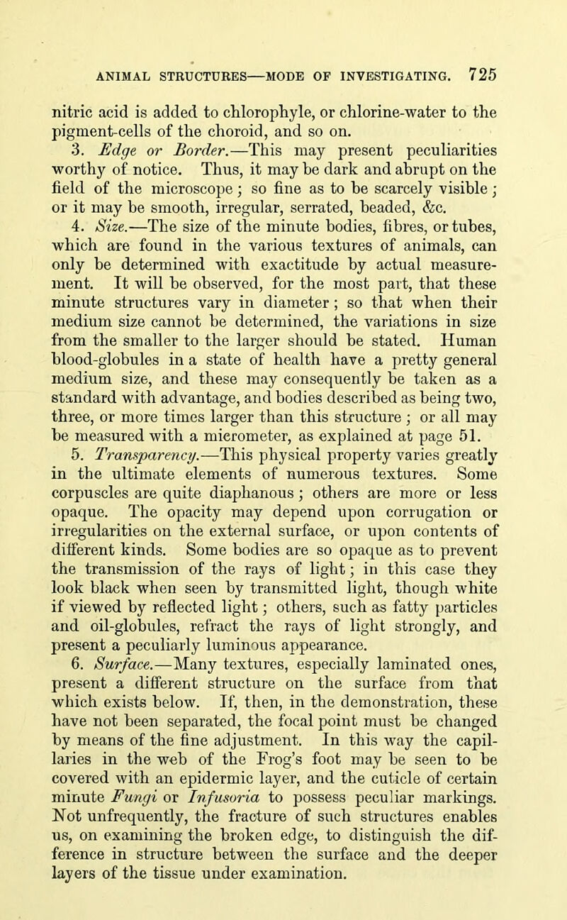 nitric acid is added to chlorophyle, or chlorine-water to the pigment-cells of the choroid, and so on. 3. Edge or Border.—This may present peculiarities worthy of notice. Thus, it may be dark and abrupt on the field of the microscope; so fine as to be scarcely visible ; or it may be smooth, irregular, serrated, headed, &c. 4. Size.—The size of the minute bodies, fibres, or tubes, which are found in the various textures of animals, can only be determined with exactitude by actual measure- ment. It will be observed, for the most part, that these minute structures vary in diameter ; so that when their medium size cannot be determined, the variations in size from the smaller to the larger should be stated. Human blood-globules in a state of health have a pretty general medium size, and these may consequently be taken as a standard with advantage, and bodies described as being two, three, or more times larger than this structure; or all may be measured with a micrometer, as explained at page 51. 5. Transparency.—This physical property varies greatly in the ultimate elements of numerous textures. Some corpuscles are quite diaphanous; others are more or less opaque. The opacity may depend upon corrugation or irregularities on the external surface, or upon contents of different kinds. Some bodies are so opaque as to prevent the transmission of the rays of light; in this case they look black when seen by transmitted light, though white if viewed by reflected light; others, such as fatty particles and oil-globules, refract the rays of light strongly, and present a peculiarly luminous appearance. 6. Surface.—Many textures, especially laminated ones, present a different structure on the surface from that which exists below. If, then, in the demonstration, these have not been separated, the focal point must be changed by means of the fine adjustment. In this way the capil- laries in the web of the Frog’s foot may be seen to be covered with an epidermic layer, and the cuticle of certain minute Fungi or Infusoria to possess peculiar markings. Hot unfrequently, the fracture of such structures enables us, on examining the broken edge, to distinguish the dif- ference in structure between the surface and the deeper layers of the tissue under examination.
