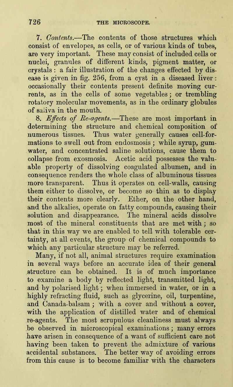 7. Contents.—The contents of those structures which consist of envelopes, as cells, or of various kinds of tubes, are very important. These may consist of included cells or nuclei, granules of different kinds, pigment matter, or crystals : a fair illustration of the changes effected by dis- ease is given in fig. 256, from a cyst in a diseased liver : occasionally their contents present definite moving cur- rents, as in the cells of some vegetables; or trembling rotatory molecular movements, as in the ordinary globules of saliva in the mouth. 8. Effects of Re-agents.—These are most important in determining the structure and chemical composition of numerous tissues. Thus water generally causes cell-for- mations to swell out from endosmosis ; while syrup, gum- water, and concentrated saline solutions, cause them to collapse from exosmosis. Acetic acid possesses the valu- able property of dissolving coagulated albumen, and in consequence renders the whole class of albuminous tissues more transparent. Thus it operates on cell-walls, causing them either to dissolve, or become so thin as to display their contents more clearly. Ether, on the other hand, and the alkalies, operate on fatty compounds, causing their solution and disappearance. The mineral acids dissolve most of the mineral constituents that are met with; so that in this way wre are enabled to tell with tolerable cer- tainty, at all events, the group of chemical compounds to which any particular structure may be referred. Many, if not all, animal structures require examination in several ways before an accurate idea of their general structure can be obtained. It is of much importance to examine a body by reflected light, transmitted light, and by polarised light; when immersed in water, or in a highly refracting fluid, such as glycerine, oil, turpentine, and Canada-balsam; with a cover and without a cover, with the application of distilled water and of chemical re-agents. The most scrupulous cleanliness must always be observed in microscopical examinations; many errors have arisen in consequence of a want of sufficient care not having been taken to prevent the admixture of various accidental substances. The better way of avoiding errors from this cause is to become familiar with the characters
