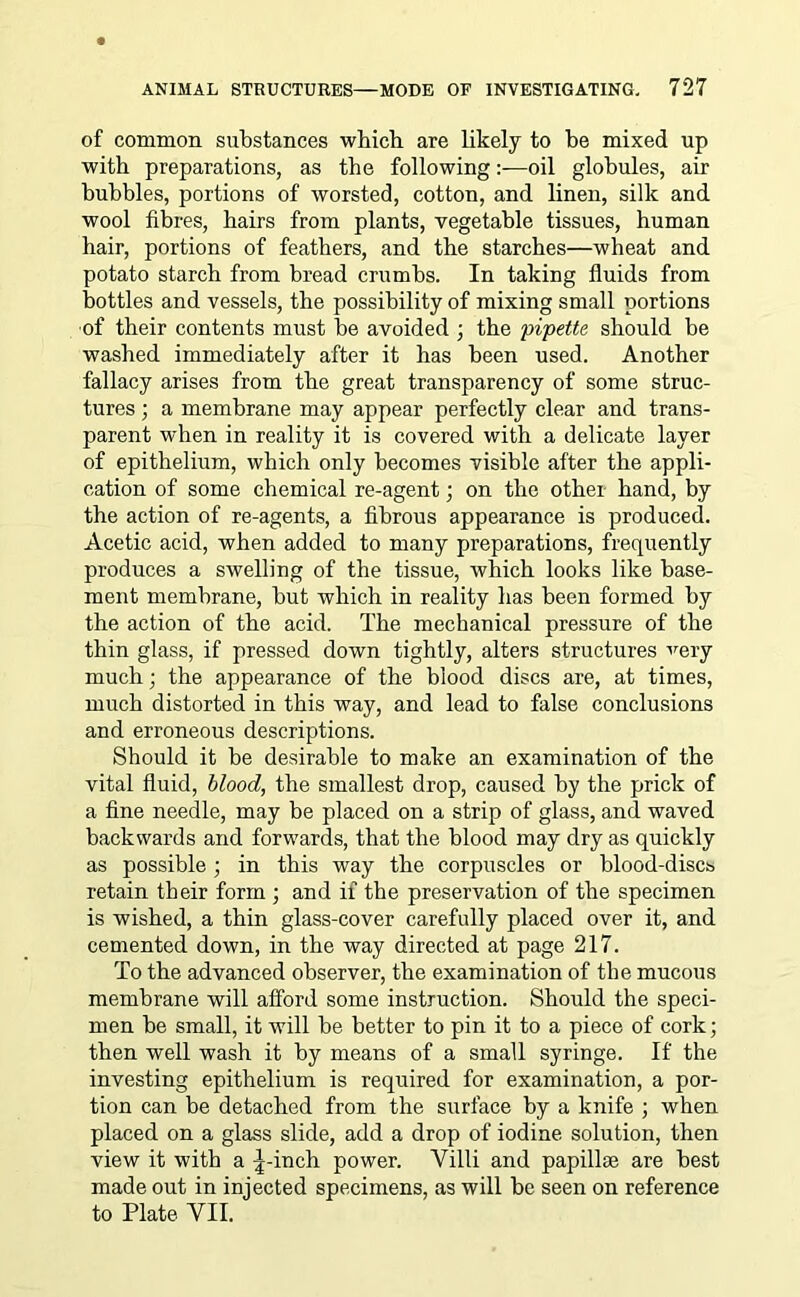 of common substances which are likely to be mixed up with preparations, as the following:—oil globules, air bubbles, portions of worsted, cotton, and linen, silk and wool fibres, hairs from plants, vegetable tissues, human hair, portions of feathers, and the starches—wheat and potato starch from bread crumbs. In taking fluids from bottles and vessels, the possibility of mixing small portions of their contents must be avoided ; the pipette should be washed immediately after it has been used. Another fallacy arises from the great transparency of some struc- tures ; a membrane may appear perfectly clear and trans- parent when in reality it is covered with a delicate layer of epithelium, which only becomes visible after the appli- cation of some chemical re-agent; on the other hand, by the action of re-agents, a fibrous appearance is produced. Acetic acid, when added to many preparations, frequently produces a swelling of the tissue, which looks like base- ment membrane, but which in reality has been formed by the action of the acid. The mechanical pressure of the thin glass, if pressed down tightly, alters structures very much; the appearance of the blood discs are, at times, much distorted in this way, and lead to false conclusions and erroneous descriptions. Should it be desirable to make an examination of the vital fluid, blood, the smallest drop, caused by the prick of a fine needle, may be placed on a strip of glass, and waved backwards and forwards, that the blood may dry as quickly as possible ; in this way the corpuscles or blood-discs retain their form ; and if the preservation of the specimen is wished, a thin glass-cover carefully placed over it, and cemented down, in the way directed at page 217. To the advanced observer, the examination of the mucous membrane will afford some instruction. Should the speci- men be small, it will be better to pin it to a piece of cork; then well wash it by means of a small syringe. If the investing epithelium is required for examination, a por- tion can be detached from the surface by a knife ; when placed on a glass slide, add a drop of iodine solution, then view it with a -4-inch power. Villi and papillae are best made out in injected specimens, as will be seen on reference to Plate VII.