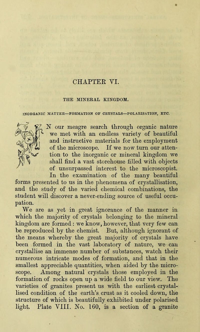 THE MINERAL KINGDOM. INORGANIC MATTER—FORMATION OF CRYSTALS—POLARISATION, ETC. H our meagre search through organic nature we met with an endless variety of beautiful and instructive materials for the employment of the microscope. If we now turn our atten- tion to the inorganic or mineral kingdom we shall find a vast storehouse filled with objects of unsurpassed interest to the microscopist. In the examination of the many beautiful forms presented to us in the phenomena of crystallisation, and the study of the varied chemical combinations, the student will discover a never-ending source of useful occu- pation. We are as yet in great ignorance of the manner in which the majority of crystals belonging to the mineral kingdom are formed : we know, however, that very few can be reproduced by the chemist. But, although ignorant of the means whereby the great majority of crystals have been formed in the vast laboratory of nature, we can crystallise an immense number of substances, watch their numerous intricate modes of formation, and that in the smallest appreciable quantities, when aided by the micro- scope. Among natural crystals those employed in the formation of rocks open up a wide field to our view. The varieties of granites present us with the earliest crystal- lised condition of the earth’s crust as it cooled down, the structure of which is beautifully exhibited under polarised