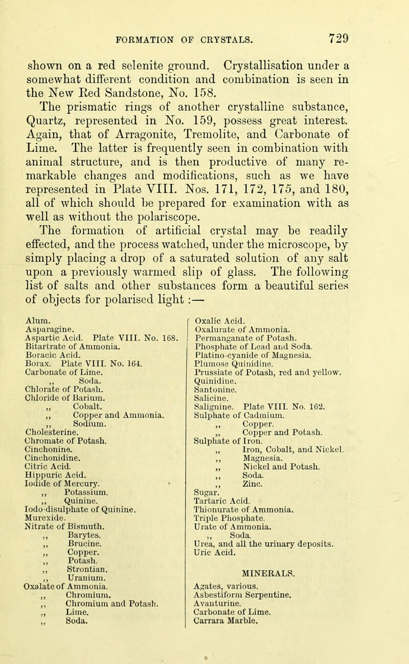 shown on a red selenite ground. Crystallisation under a somewhat different condition and combination is seen in the blew Red Sandstone, No. 158. The prismatic rings of another crystalline substance, Quartz, represented in No. 159, possess great interest. Again, that of Arragonite, Tremolite, and Carbonate of Lime. The latter is frequently seen in combination with animal structure, and is then productive of many re- markable changes and modifications, such as we have represented in Plate VIII. Nos. 171, 172, 175, and 180, all of which should be prepared for examination with as well as without the polariscope. The formation of artificial crystal may be readily effected, and the process watched, under the microscope, by simply placing a drop of a saturated solution of any salt upon a previously warmed slip of glass. The following list of salts and other substances form a beautiful series of objects for polarised light :— Alum. Asparagine. Aspartic Acid. Plate VIII. No. 168. Bitartrate of Ammonia. Boracic Acid. Borax. Plate VIII. No. 164. Carbonate of Lime. „ Soda. Chlorate of Potash. Chloride of Barium. „ Cobalt. „ Copper and Ammonia. ,, Sodium. Cholesterine. Chromate of Potash. Cinchonine. Cinchonidine. Citric Acid. Hippurie Acid. Iodide of Mercury. „ Potassium. „ Quinine. Iodo-disulphate of Quinine. Murexide. Nitrate of Bismuth. „ Barytes. ,, Brucine. „ Copper. ,, Potash. „ Strontian. „ Uranium. Oxalate of Ammonia. „ Chromium. ,, Chromium and Potash. „ Lime. ,, Soda. Oxalic Acid. Oxalurate of Ammonia. Permanganate of Potash. Phosphate of Lead and Soda. Platino-cyanide of Magnesia. Plumose Quinidine. Prussiate of Potash, red and yellow. Quinidine. Santonine. Salicine. Salignine. Plate VIII. No. 162. Sulphate of Cadmium. ,, Copper. „ Copper and Potash. Sulphate of Iron. ,, Iron, Cobalt, and Nickel. ,, Magnesia. „ Nickel and Potash. ,, Soda. ,, Zinc. Sugar. Tartaric Acid. Thionurate of Ammonia. Triple Phosphate. Urate of Ammonia. ,, Soda. Urea, and aU the urinary deposits. Uric Acid. MINERALS. Agates, various. Asbestiform Serpentine. Avanturine. Carbonate of Lime. Carrara Marble.