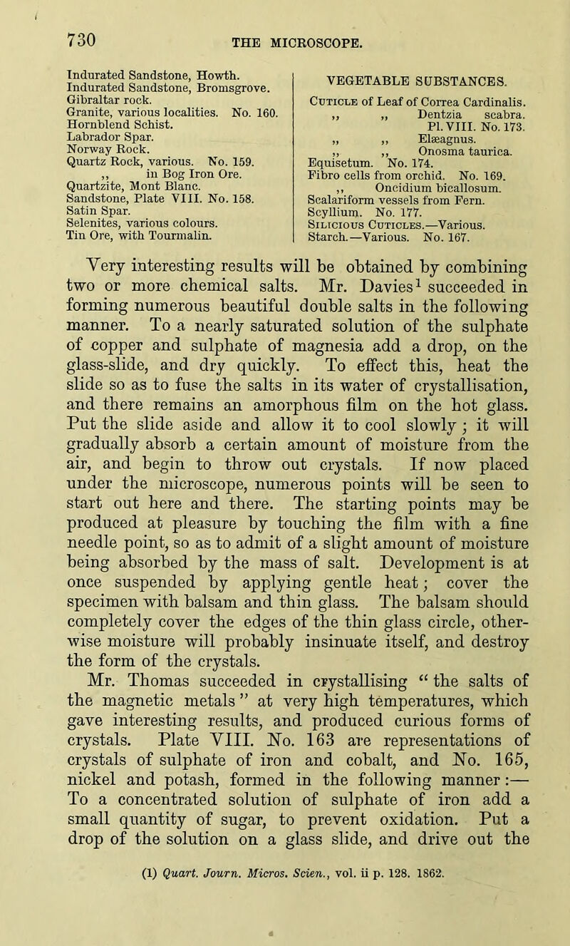 Indurated Sandstone, Howth. Indurated Sandstone, Bromsgrove. Gibraltar rook. Granite, various localities. No. 160. Hornblend Schist. Labrador Spar. Norway Rock. Quartz Rock, various. No. 159. j> )) vylLObllldi Lei 111 lCd Equisetum. No. 174. Fibro cells from orchid. No. 169. VEGETABLE SUBSTANCES. Cuticle of Leaf of Correa Cardinalis. „ „ Dentzia seabra. PI. VIII. No. 173. Elaeagnus. Onosma taurica. seabra. ,, 111 JDUg X1UJJ. \JLG. Quartzite, Mont Blanc. Sandstone, Plate VIII. No. 158. Satin Spar. Selenites, various colours. Tin Ore, with Tourmalin. in Bog Iron Ore. v/IU.lulUIil UlLdliObU Scalariform vessels from Fern. Seyllium. No. 177. Silicious Cuticles.—Various. Starch.—Various. No. 167. Oneidium bicallosum. Very interesting results will be obtained by combining two or more chemical salts. Mr. Davies1 succeeded in forming numerous beautiful double salts in the following manner. To a nearly saturated solution of the sulphate of copper and sulphate of magnesia add a drop, on the glass-slide, and dry quickly. To effect this, heat the slide so as to fuse the salts in its water of crystallisation, and there remains an amorphous film on the hot glass. Put the slide aside and allow it to cool slowly ; it will gradually absorb a certain amount of moisture from the air, and begin to throw out crystals. If now placed under the microscope, numerous points will be seen to start out here and there. The starting points may be produced at pleasure by touching the film with a fine needle point, so as to admit of a slight amount of moisture being absorbed by the mass of salt. Development is at once suspended by applying gentle heat; cover the specimen with balsam and thin glass. The balsam should completely cover the edges of the thin glass circle, other- wise moisture will probably insinuate itself, and destroy the form of the crystals. Mr. Thomas succeeded in crystallising “ the salts of the magnetic metals ” at very high temperatures, which gave interesting results, and produced curious forms of crystals. Plate VIII. No. 163 are representations of crystals of sulphate of iron and cobalt, and No. 165, nickel and potash, formed in the following manner To a concentrated solution of sulphate of iron add a small quantity of sugar, to prevent oxidation. Put a drop of the solution on a glass slide, and drive out the (1) Quart. Journ. Micros. Scien., vol. ii p. 128. 1862.