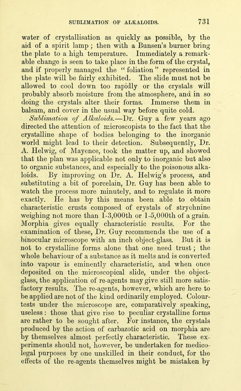water of crystallisation as quickly as possible, by tbe aid of a spirit lamp; then with a Bunsen’s burner bring the plate to a high temperature. Immediately a remark- able change is seen to take place in the form of the crystal, and if properly managed the “ foliation ” represented in the plate will be fairly exhibited. The slide must not be allowed to cool down too rapidly or the crystals will probably absorb moisture from the atmosphere, and in so doing the crystals alter their forms. Immerse them in balsam, and cover in the usual way before quite cold. Sublimation of Alkaloids.—1)r. Guy a few years ago directed the attention of microscopists to the fact that the crystalline shape of bodies belonging to the inorganic world might lead to their detection. Subsequently, Dr. A. Helwig, of Mayence, took the matter up, and showed that the plan was applicable not only to inorganic but also to organic substances, and especially to the poisonous alka- loids. By improving on Dr. A. Helwig’s process, and substituting a bit of porcelain, Dr. Guy has been able to watch the process more minutely, and to regulate it more exactly. He has by this means been able to obtain characteristic crusts composed of crystals of strychnine weighing not more than 1-3,000th or 1-5,000th of a grain. Morphia gives equally characteristic results. For the examination of these, Dr. Guy recommends the use of a binocular microscope with an inch object-glass. But it is not to crystalline forms alone that one need trust; the whole behaviour of a substance as it melts and is converted into vapour is eminently characteristic, and when once deposited on the microscopical slide, under the object- glass, the application of re-agents may give still more satis- factory results. The re-agents, however, which are here to be applied are not of the kind ordinarily employed. Colour- tests under the microscope are, comparatively speaking, useless : those that give rise to peculiar crystalline forms are rather to be sought after. For instance, the crystals produced by the action of carbazotic acid on morphia are by themselves almost perfectly characteristic. These ex- periments should not, however, be undertaken for medico- legal purposes by one unskilled in their conduct, for the effects of the re-agents themselves might be mistaken by