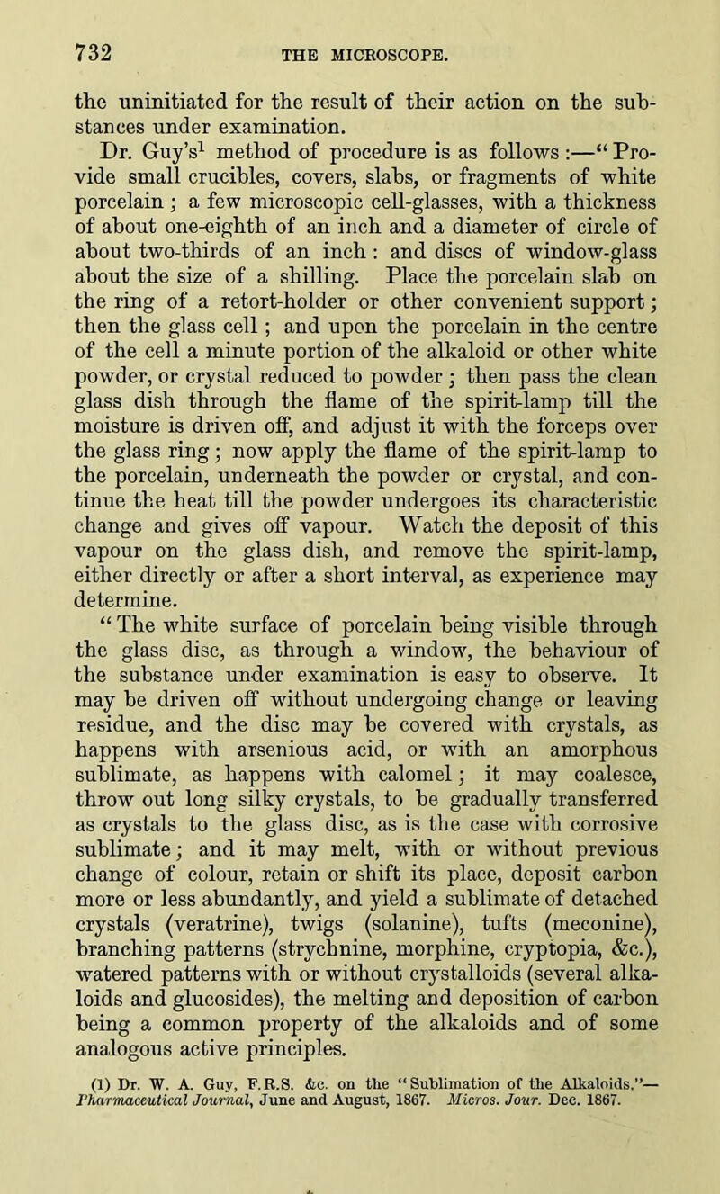 the uninitiated for the result of their action on the sub- stances under examination. Dr. Guy’s1 method of procedure is as follows :—“ Pro- vide small crucibles, covers, slabs, or fragments of white porcelain ; a few microscopic cell-glasses, with a thickness of about one-eighth of an inch and a diameter of circle of about two-thirds of an inch : and discs of window-glass about the size of a shilling. Place the porcelain slab on the ring of a retort-holder or other convenient support; then the glass cell; and upon the porcelain in the centre of the cell a minute portion of the alkaloid or other white powder, or crystal reduced to powder ; then pass the clean glass dish through the flame of the spirit-lamp till the moisture is driven off, and adjust it with the forceps over the glass ring; now apply the flame of the spirit-lamp to the porcelain, underneath the powder or crystal, and con- tinue the heat till the powder undergoes its characteristic change and gives off vapour. Watch the deposit of this vapour on the glass dish, and remove the spirit-lamp, either directly or after a short interval, as experience may determine. “ The white surface of porcelain being visible through the glass disc, as through a window, the behaviour of the substance under examination is easy to observe. It may be driven off without undergoing change or leaving residue, and the disc may be covered with crystals, as happens with arsenious acid, or with an amorphous sublimate, as happens with calomel; it may coalesce, throw out long silky crystals, to be gradually transferred as crystals to the glass disc, as is the case with corrosive sublimate; and it may melt, with or without previous change of colour, retain or shift its place, deposit carbon more or less abundantly, and yield a sublimate of detached crystals (veratrine), twigs (solanine), tufts (meconine), branching patterns (strychnine, morphine, cryptopia, &c.), watered patterns with or without crystalloids (several alka- loids and glucosides), the melting and deposition of carbon being a common property of the alkaloids and of some analogous active principles. (1) Dr. W. A. Guy, F.R.S. &c. on the “Sublimation of the Alkaloids.”— Pharmaceutical Journal, June and August, 1867. Micros. Jour. Dec. 1867.