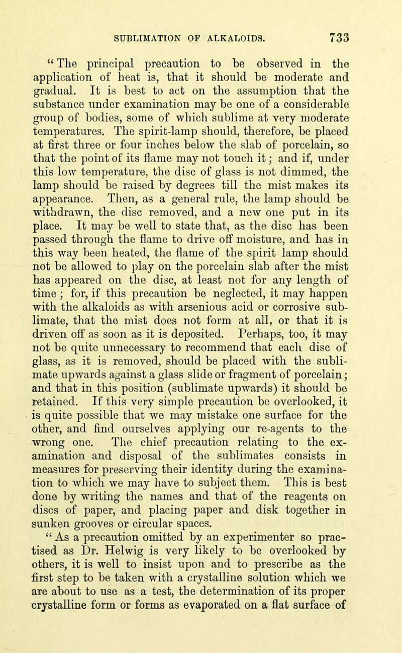 “The principal precaution to be observed in the application of heat is, that it should be moderate and gradual. It is best to act on the assumption that the substance under examination may be one of a considerable group of bodies, some of which sublime at very moderate temperatures. The spirit-lamp should, therefore, be placed at first three or four inches below the slab of porcelain, so that the point of its flame may not touch it; and if, under this low temperature, the disc of glass is not dimmed, the lamp should be raised by degrees till the mist makes its appearance. Then, as a general rule, the lamp should be withdrawn, the disc removed, and a new one put in its place. It may be well to state that, as the disc has been passed through the flame to drive off moisture, and has in this way been heated, the flame of the spirit lamp should not be allowed to play on the porcelain slab after the mist has appeared on the disc, at least not for any length of time ; for, if this precaution be neglected, it may happen with the alkaloids as with arsenious acid or corrosive sub- limate, that the mist does not form at all, or that it is driven off as soon as it is deposited. Perhaps, too, it may not be quite unnecessary to recommend that each disc of glass, as it is removed, should be placed with the subli- mate upwards against a glass slide or fragment of porcelain; and that in this position (sublimate upwards) it should be retained. If this very simple precaution be overlooked, it is quite possible that we may mistake one surface for the other, and find ourselves applying our re-agents to the wrong one. The chief precaution relating to the ex- amination and disposal of the sublimates consists in measures for preserving their identity during the examina- tion to which we may have to subject them. This is best done by writing the names and that of the reagents on discs of paper, and placing paper and disk together in sunken grooves or circular spaces. “ As a precaution omitted by an experimenter so prac- tised as Dr. Helwig is very likely to be overlooked by others, it is well to insist upon and to prescribe as the first step to be taken with a crystalline solution which we are about to use as a test, the determination of its proper crystalline form or forms as evaporated on a flat surface of