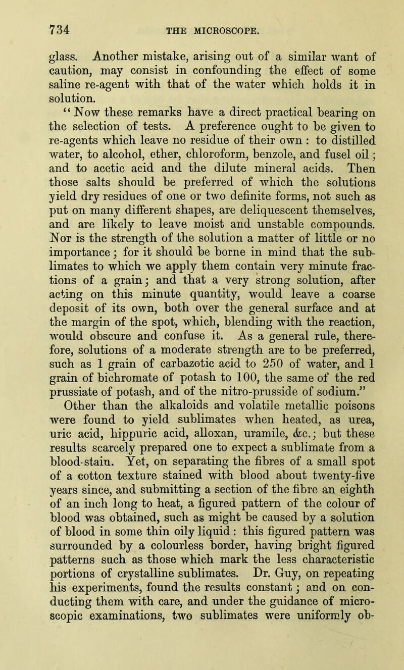 glass. Another mistake, arising out of a similar want of caution, may consist in confounding the effect of some saline re-agent with that of the water which holds it in solution. “Now these remarks have a direct practical bearing on the selection of tests. A preference ought to be given to re-agents which leave no residue of their own : to distilled water, to alcohol, ether, chloroform, benzole, and fusel oil; and to acetic acid and the dilute mineral acids. Then those salts should he preferred of which tbe solutions yield dry residues of one or two definite forms, not such as put on many different shapes, are deliquescent themselves, and are likely to leave moist and unstable compounds. Nor is the strength of the solution a matter of little or no importance ; for it should be borne in mind that the sub- limates to which we apply them contain very minute frac- tions of a grain; and that a very strong solution, after acting on this minute quantity, would leave a coarse deposit of its own, both over the general surface and at the margin of the spot, which, blending with the reaction, would obscure and confuse it. As a general rule, there- fore, solutions of a moderate strength are to be preferred, such as 1 grain of carbazotic acid to 250 of water, and 1 grain of bichromate of potash to 100, the same of the red prussiate of potash, and of the nitro-prusside of sodium.” Other than the alkaloids and volatile metallic poisons were found to yield sublimates when heated, as urea, uric acid, hippuric acid, alloxan, uramile, <fcc.; but these results scarcely prepared one to expect a sublimate from a blood-stain. Yet, on separating the fibres of a small spot of a cotton texture stained with blood about twenty-five years since, and submitting a section of the fibre an eighth of an inch long to heat, a figured pattern of the colour of blood was obtained, such as might be caused by a solution of blood in some thin oily liquid : this figured pattern was surrounded by a colourless border, having bright figured patterns such as those which mark the less characteristic portions of crystalline sublimates. Dr. Guy, on repeating his experiments, found the results constant; and on con- ducting them with care, and under the guidance of micro- scopic examinations, two sublimates were uniformly ob-