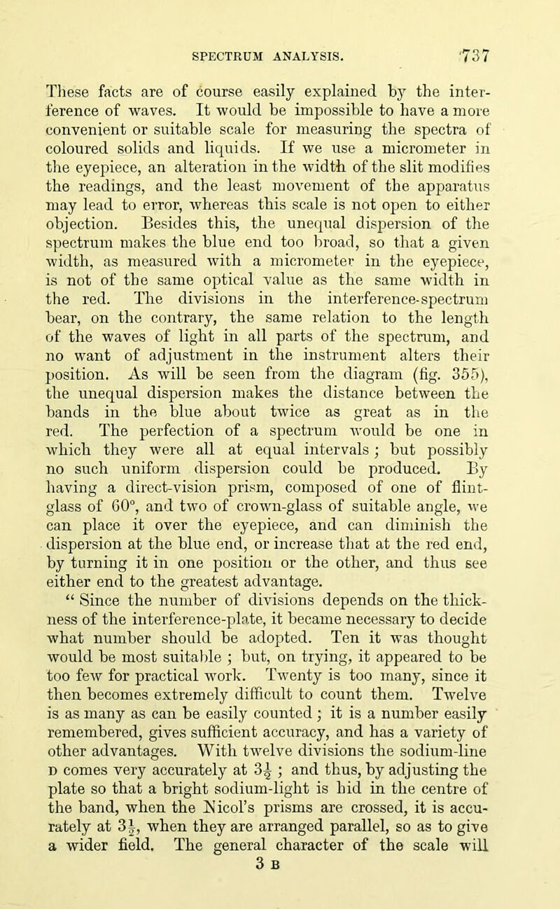 These facts are of course easily explained bjr the inter- ference of waves. It would be impossible to have a more convenient or suitable scale for measuring the spectra of coloured solids and liquids. If we use a micrometer in the eyepiece, an alteration in the width of the slit modifies the readings, and the least movement of the apparatus may lead to error, whereas this scale is not open to either objection. Besides this, the unequal dispersion of the spectrum makes the blue end too broad, so that a given width, as measured with a micrometer in the eyepiece, is not of the same optical value as the same width in the red. The divisions in the interference-spectrum bear, on the contrary, the same relation to the length of the waves of light in all parts of the spectrum, and no want of adjustment in the instrument alters their position. As will be seen from the diagram (fig. 355), the unequal dispersion makes the distance between the bands in the blue about twice as great as in the red. The perfection of a spectrum would be one in which they were all at equal intervals; but possibly no such uniform dispersion could be produced. By having a direct-vision prism, composed of one of flint- glass of 60°, and two of crown-glass of suitable angle, we can place it over the eyepiece, and can diminish the dispersion at the blue end, or increase that at the red end, by turning it in one position or the other, and thus see either end to the greatest advantage. “ Since the number of divisions depends on the thick- ness of the interference-plate, it became necessary to decide what number should be adopted. Ten it was thought would be most suitable ; but, on trying, it appeared to be too few for practical work. Twenty is too many, since it then becomes extremely difficult to count them. Twelve is as many as can be easily counted; it is a number easily remembered, gives sufficient accuracy, and has a variety of other advantages. With twelve divisions the sodium-line d comes very accurately at 3^ ; and thus, by adjusting the plate so that a bright sodium-light is hid in the centre of the band, when the blicol’s prisms are crossed, it is accu- rately at 31, when they are arranged parallel, so as to give a wider field. The general character of the scale will 3 B