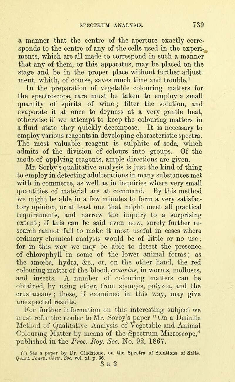 a manner that the centre of the aperture exactly corre- sponds to the centre of any of the cells used in the experi- ments, which are all made to correspond in such a manner that any of them, or this apparatus, may he placed on the stage and be in the proper place without further adjust- ment, which, of course, saves much time and trouble.1 In the preparation of vegetable colouring matters for the spectroscope, care must be taken to employ a small quantity of spirits of wine; filter the solution, and evaporate it at once to dryness at a very gentle heat, otherwise if we attempt to keep the colouring matters in a fluid state they quickly decompose. It is necessary to employ various reagents in developing characteristic spectra. The most valuable reagent is sulphite of soda, which admits of the division of colours into groups. Of the mode of applying reagents, ample directions are given. Mr. Sorby’s qualitative analysis is just the kind of thing to employ in detecting adulterations in many substances met with in commerce, as well as in inquiries where very small quantities of material are at command. By this method we might be able in a few minutes to form a very satisfac- tory opinion, or at least one that might meet all practical requirements, and narrow the inquiry to a surprising extent; if this can be said even now, surely further re- search cannot fail to make it most useful in cases where ordinary chemical analysis would be of little or no use; for in this way we may be able to detect the presence of chlorophyll in some of the lower animal forms; as the amoeba, hydra, &c., or, on the other hand, the red colouring matter of the blood, cruorine, in worms, molluscs, and insects. A number of colouring matters can be obtained, by using ether, from sponges, polyzoa, and the crustaceans; these, if examined in this way, may give unexpected results. For further information on this interesting subject we must refer the reader to Mr. Sorby’s paper “ On a Definite Method of Qualitative Analysis of Vegetable and Animal Colouring Matter by means of the Spectrum Microscope,” published in the Proc. Roy. Soc. No. 92, 1867. (1) See a paper by Dr. Gladstone, on the Spectra of Solutions of Salts. Quart. Jvurn. Vliem. Soc. vol. xi. p. 36. 3 b 2