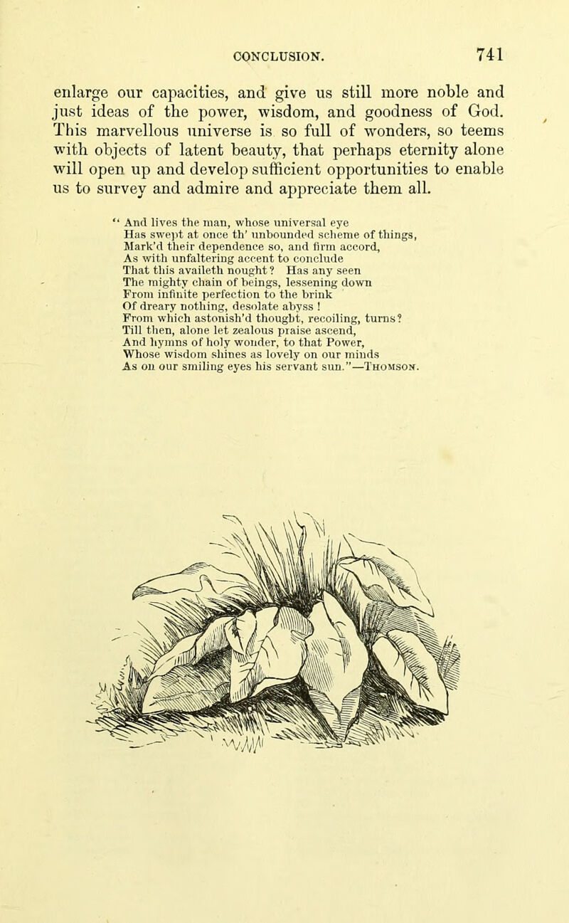 enlarge our capacities, and give us still more noble and just ideas of the power, wisdom, and goodness of God. This marvellous universe is so full of wonders, so teems with objects of latent beauty, that perhaps eternity alone will open up and develop sufficient opportunities to enable us to survey and admire and appreciate them all. “ And lives the man, whose universal eye Has swept at once th' unbounded scheme of things, Mark’d their dependence so, and firm accord, As with unfaltering accent to conclude That this availeth nought? Has any seen The mighty chain of beings, lessening down From infinite perfection to the brink Of dreary nothing, desolate abyss ! From which astonish’d thought, recoiling, turns? Till then, alone let zealous praise ascend, And hymns of holy wonder, to that Power, Whose wisdom shines as lovely on our minds As on our smiling eyes his servant sun.”—Thomson.