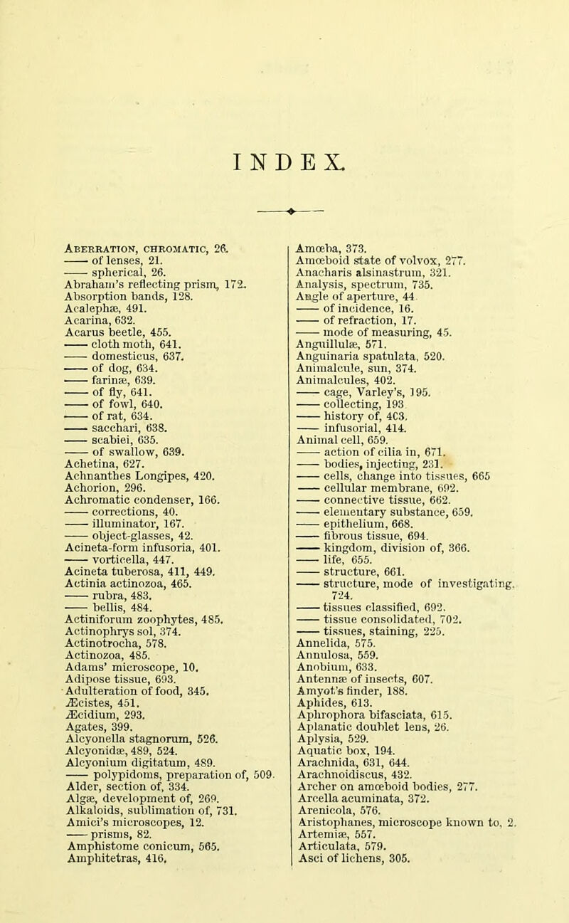 INDEX. Aberration, chromatic, 2ft. of lenses, 21. spherical, 26. Abraham’s reflecting prism, 172. Absorption bands, 128. Acalephse, 491. Acarina, 632. Acarus beetle, 455. cloth moth, 641. • domesticus, 637. of dog, 634. farina;, 639. of fly, 641. of fowl, 640. of rat, 634. sacchari, 638. scabiei, 635. of swallow, 639. Achetina, 627. Achnanthes Longipes, 420. Achorion, 296. Achromatic condenser, 166. corrections, 40. illuminator, 167. object-glasses, 42. Acineta-form infusoria, 401. vorticella, 447. Acineta tuberosa, 411, 449. Actinia actinozoa, 465. rubra, 483. bellis, 484. Actiniforum zoophytes, 485. Aetinophrys sol, 374. Aetinotrocha, 578. Actinozoa, 485. Adams’ microscope, 10. Adipose tissue, 693. Adulteration of food, 345. jEcistes, 451. Aicidium, 293. Agates, 399. Alcyonella stagnorum, 526. Alcyonidse, 489, 524. Alcyonium digitatum, 4S9. polypidnms, preparation of, 509. Alder, section of, 334. Algae, development of, 269. Alkaloids, sublimation of, 731. Amici’s microscopes, 12. prisms, 82. Amphistome conicum, 565. Amphitetras, 416, Amoeba, 373. Amoeboid state of volvox, 277. Anacharis alsinastrum, 321. Analysis, spectrum, 735. Angle of aperture, 44 of incidence, 16. of refraction, 17. mode of measuring, 45. Anguillulse, 571. Anguinaria spatulata, 520. Animalcule, sun, 374. Animalcules, 402. cage, Varley’s, 195. collecting, 193 history of, 4C3, infusorial, 414. Animal cell, 659. action of cilia in, 671. bodies, injecting, 231. cells, change into tissues, 665 cellular membrane, 692. —- connective tissue, 662. elementary substance, 659. epithelium, 668. fibrous tissue, 694. ■ kingdom, division of, 366. life, 655. structure, 661. structure, mode of investigating. 724. tissues classified, 692. tissue consolidated, 702. tissues, staining, 225. Annelida, 575. Annulosa, 559. Anobium, 633. Antennae, of insects, 607. Amyot’s finder, 188. Aphides, 613. Aphrophora bifasciata, 615. Aplanatic doublet lens, 26. Aplysia, 529. Aquatic box, 194. Arachnida, 631, 644. Araehnoidiseus, 432. Archer on amoeboid bodies, 277. Areella acuminata, 372. Arenicola, 576. Aristophanes, microscope known to, 2. Artemiae, 557. Articulata, 579. Asci of lichens, 305.