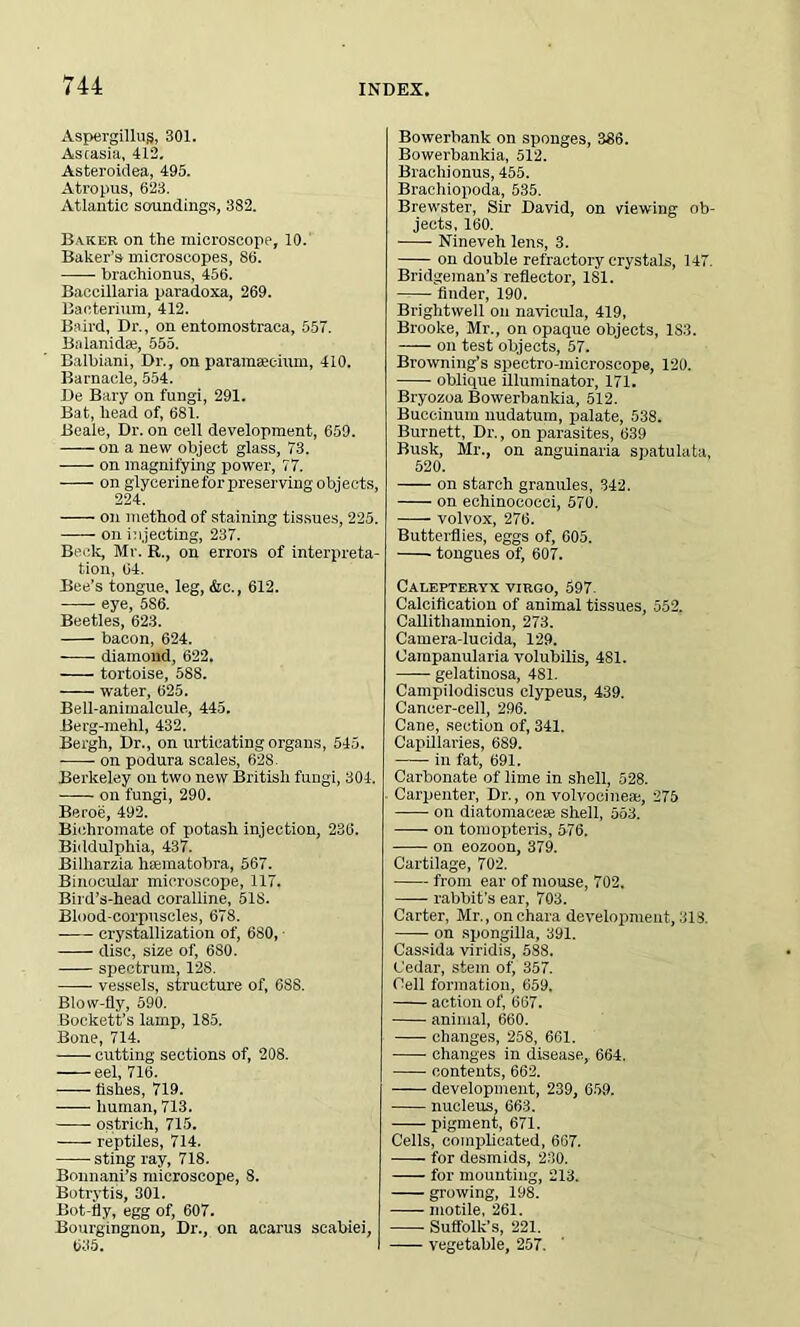 Asptirgillug, 301. Astasia, 412. Asteroiclea, 495. Atropus, 623. Atlantic soundings, 382. Baker on the microscope, 10. Baker’s microscopes, 86. brachionus, 456. Baccillaria paradoxa, 269. Bacterium, 412. Be ird, Dr., on entoinostraca, 557. Balanidae, 555. Balbiani, Dr., on paramaeeium, 410. Barnacle, 554. De Bary on fungi, 291. Bat, head of, 681. Beale, Dr. on cell development, 659. on a new object glass, 73. on magnifying power, 77. on glycerine for preserving objects, 224. on method of staining tissues, 225. — - on injecting, 237. Beck, Mr. R., on errors of interpreta- tion, 64. Bee’s tongue, leg, &c., 612. eye, 5S6. Beetles, 623. bacon, 624. diamond, 622. tortoise, 588. water, 625. Bell-animalcule, 445. Berg-mehl, 432. Bergh, Dr., on urticating organs, 545. on podura scales, 628 Berkeley on two new British fungi, 304. on fungi, 290. Beroe, 492. Bichromate of potash injection, 236. Biddulphia, 437. Billiarzia hiematobra, 567. Binocular microscope, 117. Bird’s-head coralline, 518. Blood-corpnscles, 678. crystallization of, 680, disc, size of, 6S0. spectrum, 128. vessels, structure of, 688. Blow-fly, 590. Bockett’s lamp, 185. Bone, 714. cutting sections of, 208. eel, 716. fishes, 719. human, 713. ostrich, 715. reptiles, 714. sting ray, 718. Bonnani’s microscope, 8. Botrytis, 301. Bot-fly, egg of, 607. Bourgingnon, Dr., on acarus scabiei, 635. Bowerbank on sponges, 386. Bowerbankia, 512. Brachionus, 455. Braehiopoda, 535. Brewster, Sir David, on viewing ob- jects, 160. Nineveh lens, 3. on double refractory crystals, 147. Bridgeman’s reflector, 181. finder, 190. Brightwell on navicula, 419, Brooke, Mr., on opaque objects, 1S3. on test objects, 57. Browning’s spectro-microscope, 120. oblique illuminator, 171. Bryozoa Bowerbankia, 512. Buecinum nudatum, palate, 538. Burnett, Dr., on parasites, 639 Busk, Mr., on anguinaria spatulata, 520. on starch granules, 342. on echinococci, 570. volvox, 276. Butterflies, eggs of, 605. tongues of, 607. Calepteryx VIRGO, 597. Calcification of animal tissues, 552. Callithamnion, 273. Camera-lucida, 129. (Jarapanularia volubilis, 481. gelatinosa, 481. Campilodiscus clypeus, 439. Cancer-cell, 296. Cane, section of, 341. Capillaries, 689. in fat, 691. Carbonate of lime in shell, 528. Carpenter, Dr., on volvocinese, 275 on diatomacese shell, 563. on tomopteris, 576. on eozoon, 379. Cartilage, 702. from ear of mouse, 702. rabbit's ear, 703. Carter, Mr., on ehara development, 313. on spongilla, 391. Cassida viridis, 588. Cedar, stem of, 357. Cell formation, 659, action of, 667. animal, 660. changes, 258, 661. changes in disease,. 664. contents, 662. development, 239, 659. nucleus, 663. pigment, 671. Cells, complicated, 667. for desmids, 230. for mounting, 213. growing, 198. motile, 261. Suffolk’s, 221. vegetable, 257.