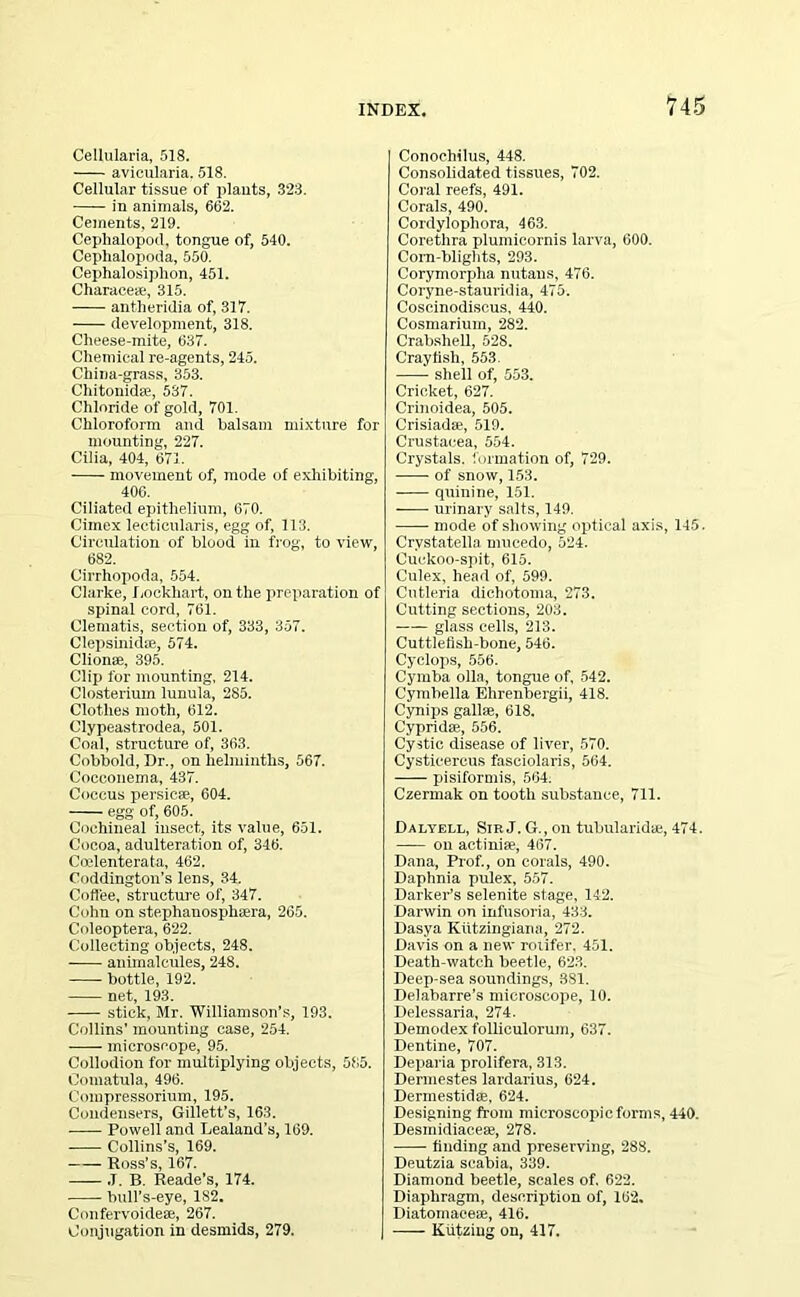 Cellularia, 518. avicularia. 518. Cellular tissue of plants, 323. in animals, 662. Cements, 219. Ceplialopod, tongue of, 540. Cephalopoda, 550. Cephalosiplion, 451. Charace*, 315. antheridia of, 317. development, 318. Cheese-mite, 637. Chemical re-agents, 245. China-grass, 353. Chitonidae, 537. Chloride of gold, 701. Chloroform and balsam mixture for mounting, 227. Cilia, 404, 671. movement of, mode of exhibiting, 406. Ciliated epithelium, 670. Cimex lecticularis, egg of, 113. Circulation of blood in frog, to view, 682. Cirrhopoda, 554. Clarke, Lockhart, on the preparation of spinal cord, 761. Clematis, section of, 333, 357. Clepsinidse, 574. Clionae, 395. Clip for mounting, 214. Closterium lunula, 285. Clothes moth, 612. Clypeastrodea, 501. Coal, structure of, 363. Cobbold, Dr., on helminths, 567. Cocconema, 437. Coccus persicm, 604. egg of, 605. Cochineal insect, its value, 651. Cocoa, adulteration of, 346. Ccclenterata, 462. Coddington’s lens, 34. Coffee, structure of, 347. Cohn on stephanosphaera, 265. Coleoptera, 622. Collecting objects, 248. animalcules, 248. bottle, 192. net, 193. stick, Mr. Williamson's, 193. Collins’ mounting case, 254. microscope, 95. Collodion for multiplying objects, 585. Comatula, 496. Compressorium, 195. Condensers, Gillett’s, 163. Powell and Lealand’s, 169. Collins’s, 169. Ross’s, 167. .T. B. Reade’s, 174. bull’s-eye, 182. Confervoidese, 267. Conjugation in desmids, 279. | Conochilus, 448. Consolidated tissues, 702. Coral reefs, 491. Corals, 490. Cordylophora, 463. Corethra plumicornis larva, 600. Corn-blights, 293. Corymorpha nutans, 476. Coryne-stauridia, 475. Coscinodiscus, 440. Cosmarium, 282. Crabshell, 528. Crayfish, 553. shell of, 553. Cricket, 627. Crinoidea, 505. Crisiadre, 519. Crustacea, 554. Crystals, formation of, 729. of snow, 153. quinine, 151. urinary salts, 149. mode of showing optical axis, 145. Crystatelln mucedo, 524. Cuckoo-spit, 615. Culex, head of, 599. Cutleria dichotoma, 273. Cutting sections, 203. • glass cells, 213. Cuttlefish-bone, 546. Cyclops, 556. Cymba olla, tongue of, 542. Cymbella Ehrenbergii, 418. Cynips gallfe, 618. Cypridre, 556. Cystic disease of liver, 570. Cysticercus faseiolaris, 564. pisiformis, 564. Czermak on tooth substance, 711. Dalyell, Sip.J. G., on tubularidae, 474. on actiniae, 467. Dana, Prof., on corals, 490. Daphnia pulex, 557. Darker’s selenite stage, 142. Darwin on infusoria, 433. Dasya Kiitzingiana, 272. Davis on a new roiifer. 451. Death-watch beetle, 623. Deep-sea soundings, 381. Delabarre’s microscope, 10. Delessaria, 274. Demodex folliculorum, 637. Dentine, 707. Deparia prolifera, 313. Dermestes lardarius, 624. Dermestidae, 624. Designing from microscopic forms, 440. Desmidiaceae, 278. finding and preserving, 288. Deutzia seabia, 339. Diamond beetle, scales of. 622. Diaphragm, description of, 162. Diatomaceae, 416. Kiitziug on, 417.