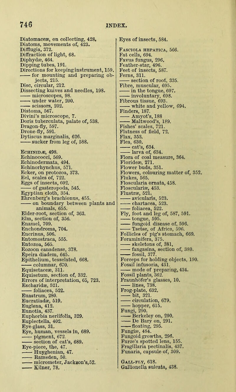 Diatomacese, on collecting, 428. Diatoms, movements of, 423. Difflugia, 372. Diffraction of light, 68. Diphydee, 464. Dipping tubes, 191. Directions for keeping instrument, 159. for mounting and preparing ob- jects, 215. Disc, circular, 212. Dissecting knives and needles, 198. microscopes, 98. under water, 200. scissors, 202. Distoma, 567. Divini’s microscope, 7. Doris tuberculata, palate of, 538. Dragon-fly, 597. Drone-fly, 591. Dytiscus marginalis, 626. —- sucker from leg of, 588. Echinid^e, 498. Echinococci, 569. Echinodermata, 494. Echinorhynchus, 571. Ecker, on protozoa, 373. Eel, scales of, 722. Eggs of insects, 602. of gasteropoda, 545. Egyptian cloth, 354. Ehrenberg’s brachionus, 455. on boundary between plants and animals, 655. Elder-root, section of, 363. Elm, section of, 356. Enamel, 709. Enchondroma, 704. Encrinus, 506. Entomostraca, 555. Entozoa, 565. Eozoon canadense, 378. Epeira diadem, 645. Epithelium, tesselated, 668. columnar, 670. Equisetac.eae, 311. Equisetum, section of, 332. Errors of interpretation, 65, 723. Escliaridae, 521. foliacea, 522. Euastrum, 280. Eucratiadse, 519. Euglena, 412. Eunotia, 437. Euphorbia neriifolia, 329. Euplectella, 402. Eye-glass, 31. Eye, human, vessels in, 689. pigment, 672. • section of cat’s, 689. Eye-piece, the, 47. ■ Huyghenian, 47. —— Ramsden, 50. • micrometer, Jackson’s, 52. -— Kilner, 78, Eyes of insects, 584. Fasciola hepatica, 566. Fat cells, 694. Favus fungus, 296. Feather-star, 496. Feet of insects, 587. Ferns, 311. section of root, 335. Fibre, muscular, 695. in the tongue, 697. involuntary, 698. Fibrous tissue, 693. white and yellow, 694. Finders, 187. Amyot’s, 188 Maltwood’s, 189. Fishes’ scales, 721. Flatness of field, 72. Flax, 353. Flea, 630. cat’s, 634. larva of, 634. Flora of coal measure, 364. Floridese, 271. Flower buds, 351. Flowers, colouring matter of, 352. Flukes, 565. Floscularia ornata, 458. Flosculariae, 453. Flustrse, 521. avicularis, 523. chartacea, 523. ■—— foliacea, 522. Fly, foot and leg of, 587, 591. tongue, 595. fungoid disease of, 596. Tsetse, of Africa, 596. Follicles of pig’s stomach, 669. Foraminifera, 375. skeletons of, 381, fangasina, section of, 380. fossil, 377. Forceps for holding objects, 190. Fossil infusoria, 431. mode of preparing, 434. Fossil plants, 362. Fraunhofer's glasses, 10. lines, 738. Frog-plate, 632. bit, 321. circulation, 679. hopper, 615. Fungi, 290. Berkeley on, 290. De Bary on, 291. ——floating, 295. Fungi*, 4S4. Fungoid growths, 296. Furze’s spotted lens, 155. Fragillaria pectinalis, 437. Funaria, capsule of, 309. Gall-fly, 618. Gallionella sulcata, 438.