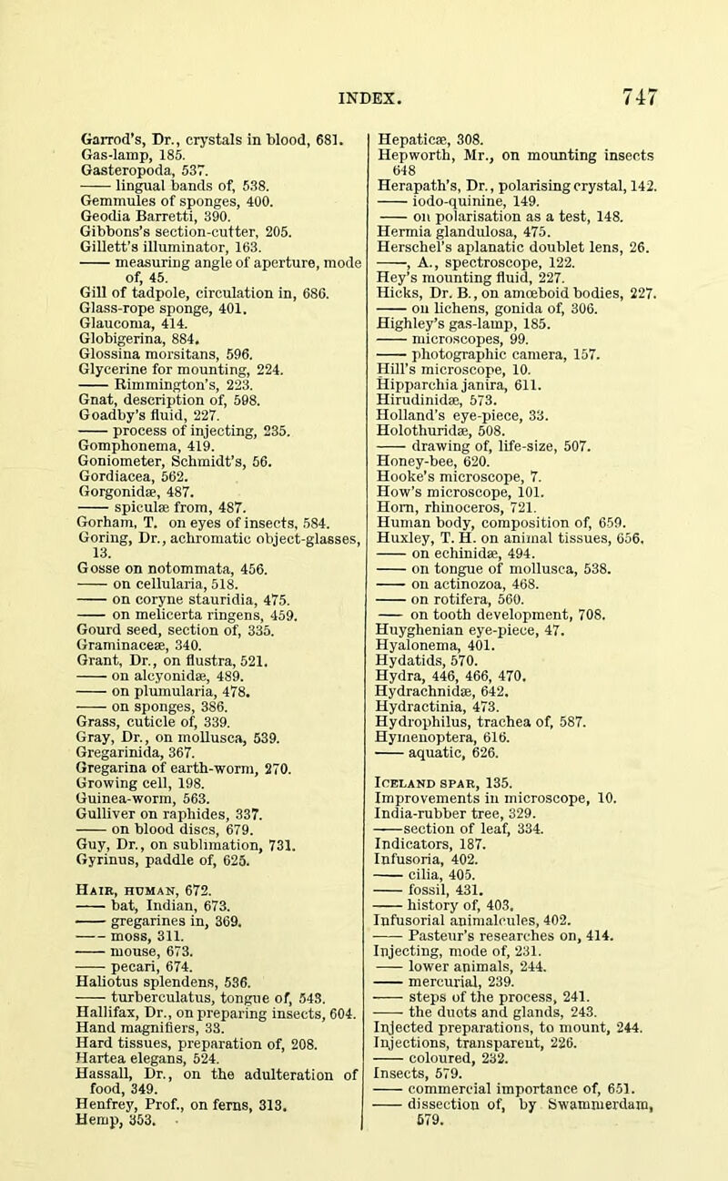 Garrod’s, Dr., crystals in blood, 681. Gas-lamp, 185. Gasteropoda, 537. lingual bands of, 538. Gemmules of sponges, 400. Geodia Barretti, 390. Gibbons’s section-cutter, 205. Gillett’s illuminator, 163. measuring angle of aperture, mode of, 45. Gill of tadpole, circulation in, 68G. Glass-rope sponge, 401. Glaucoma, 414. Globigerina, 884. Glossina morsitans, 596. Glycerine for mounting, 224. Rimmington’s, 223. Gnat, description of, 598. Goadby’s fluid, 227. process of injecting, 235. Gomphonema, 419. Goniometer, Schmidt’s, 56. Gordiacea, 562. Gorgonidae, 487. spicul® from, 487. Gorham, T. on eyes of insects, 584. Goring, Dr., achromatic object-glasses, 13. Gosse on notommata, 456. on cellularia, 518. on coryne stauridia, 475. -—- on melicerta ringens, 459. Gourd seed, section of, 335. Graminaee®, 340. Grant, Dr., on flustra, 521. on alcyonid®, 489. on plumularia, 478. on sponges, 386. Grass, cuticle of, 339. Gray, Dr., on mollusca, 539. Gregarinida, 367. Gregarina of earth-worm, 270. Growing cell, 198. Guinea-worm, 563. Gulliver on raphides, 337. on blood discs, 679. Guy, Dr., on sublimation, 731. Gyrinus, paddle of, 625. Hair, human, 672. bat, Indian, 673. gregarines in, 369. moss, 311. mouse, 673. pecan, 674. Haliotus splendens, 536. turberculatus, tongue of, 543. Hallifax, Dr., on preparing insects, 604. Hand magnifiers, 33. Hard tissues, preparation of, 208. Hartea elegans, 524. Hassall, Dr., on the adulteration of food, 349. Henfrey, Prof., on ferns, 313. Hemp, 353. Hepatic®, 308. Hepworth, Mr., on mounting insects 648 Herapath’s, Dr., polarising crystal, 142. iodo-quinine, 149. on polarisation as a test, 148. Hermia glandulosa, 475. Herschel’s aplanatic doublet lens, 26. , A., spectroscope, 122. Hey’s mounting fluid, 227. Hicks, Dr. B., on amoeboid bodies, 227. on lichens, gonida of, 306. Highley’s gas-lamp, 185. microscopes, 99. photographic camera, 157. Hill’s microscope, 10. Hipparchia janira, 611. Hirudinid®, 573. Holland’s eye-piece, 33. Holothurid®, 508. drawing of, life-size, 507. Honey-bee, 620. Hooke’s microscope, 7. How’s microscope, 101. Horn, rhinoceros, 721. Human body, composition of, 659. Huxley, T. H. on animal tissues, 656. on echinid®, 494. on tongue of mollusca, 538. on actinozoa, 468. on rotifera, 560. on tooth development, 708. Huyghenian eye-piece, 47. Hyalonema, 401. Hydatids, 570. Hydra, 446, 466, 470. Hydrachnid®, 642. Hydractinia, 473. Hydrophilus, trachea of, 587. Hymenoptera, 616. aquatic, 626. Iceland spar, 135. Improvements in microscope, 10. India-rubber tree, 329. section of leaf, 334. Indicators, 187. Infusoria, 402. cilia, 405. fossil, 431. history of, 403, Infusorial animalcules, 402. Pasteur’s researches on, 414. Injecting, mode of, 231. lower animals, 244. mercurial, 239. steps of the process, 241. the duots and glands, 243. Injected preparations, to mount, 244. Injections, transparent, 226. coloured, 232. Insects, 579. commercial importance of, 651. dissection of, by Swammerdam, 579.