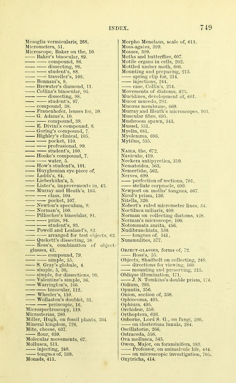Mesoglia vermicularis, 268. Micrometers, 51. Microscope, Baker on the, 10, Baker’s binocular, 89. -—— compound, 86. dissecting, 98. student’s, 88. traveller’s, 10S. Bonnani’s, 8. Brewster’s diamond, 11. Collins’s binocular, 95. dissecting, 98. student’s, 97. compound, 38. Frauenliofer, lenses for, 10. G. Adams’s, 10. compound, 39. E. Divini’s compound, 8. Goring’s compound, 7. Highley’s clinical, 105. pocket, 110. professional, 99. student’s, 100. Hooke’s compound, 7. water, 5. How's student’s, 101. Huyghenian eye-piece of, Ladds’s, 84. Lieberkiihn’s, 5. —- Lister’s, improvements in, 43. Murray and Heath’s, 103. ciass, 104. pocket, 107. Newton’s speculum, 9. Norman’s, 100. Pillischer’s binocular, 91. prize, 94. student’s, 93. Powell and Lealand's, S2. arranged for test objects, 62. Quekett’s dissecting, 38. Ross's, combination of object- glasses, 43. ■ compound, 79. simple, 35. S. Gray’s globule, 4. simple, 5, 30, simple, for dissections, 98. Valentine’s simple, 36. —— Warrington’s, 106. binocular, 112. Wheeler’s, 110. Wollaston’s doublet, 31. periseopic, 16. Mierospectroscopy, 119. Micrasterias, 280. Miller, Hugh, on fossil plants, 364. Mineral kingdom, 728. Mite, cheese, 637. flour, 639. Molecular movements, 67. Mollusca, 511. -— injecting, 240. —— tongues of, 539. Monads, 411. Morpho Menelaus, scale of, 611. Moss-agates, 399. Mosses, 309. Moths and butterflies, 607. Motile organs in cells, 262. Mottled umber moth, 606. Mounting and preparing, 215. spring clip for, 214. injections, 244. case, Collin’s, 254. Movements of diatoms, 423. Mucidines, development of, 661. Mucor mucedo, 292. Mucous membrane, 669. Murray and Heath’s microscopes, 103. Muscular fibre, 695. Mushroom spawn, 343. Mussel, 531. Myelin, 681. Myolemma, 696. Mytilus, 535. Nails, the, 672. Navieulae, 419. Neckera antipyretica, 310. Nematoidea, 563. Nemertidie, 562. Nerves, 699. perfection of sections, 701. stellate corpuscle, 699. Newport on moths’ tongues, 607. Nicol’s prism, 136. Nitella, 320. Nobert’s ruled micrometer lines. 54. Noctiluca miliaris, 409. Norman on collecting diatoms, 428. Norman’s microscope, 100. Notommata aurita, 456. Nudibranchiata, 530. tongues of, 541. Nummulites, 377. Object-olasses, forms of, 72. Ross’s, 55. Objects, Shadbolt on collecting, 24S. directions for viewing, 160. mounting and preserving, 215. Oblique illumination, 171. J. N. Tomkins’s double prism, 174. Oi'dium, 293. Opuntia, 356. Onion, section of, 338. Ophiocoma, 495. Ophiura, 495. Orchideae, 350. Orthoptera, 626. Osborne, Lord S. G., on fungi, 295. on closterium lunula, 2S4. Oscillatoriae, 266. Ostracoda, 556. Ova mollusca, 545. Owen, Major, on foraminifera, 383. Professor, on animalcule life, 444. on microscopic investigation, 705. Oxytrieha, 414.