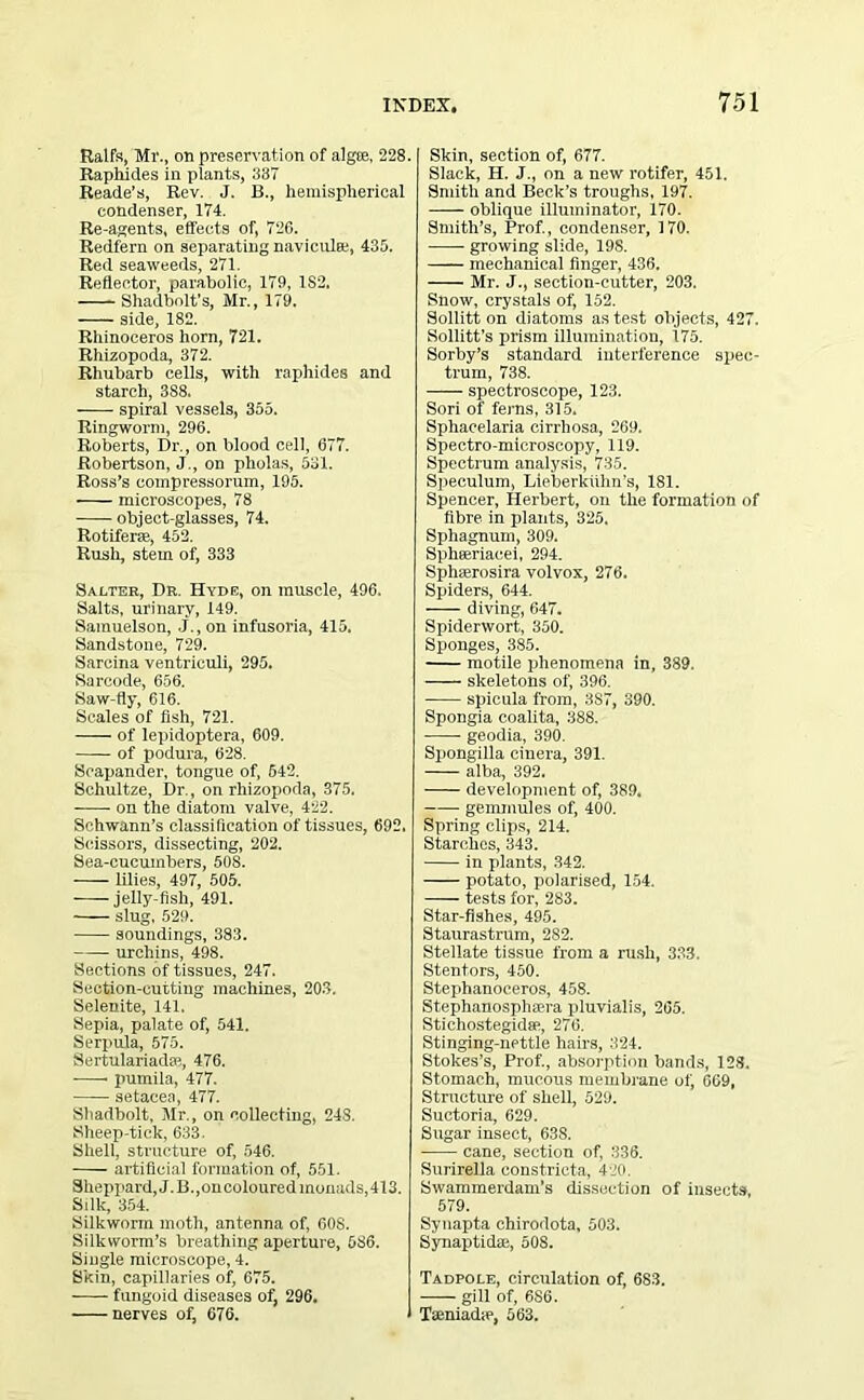Ralfs, Mr., on preservation of algae, 228. Raphides in plants, 387 Reade’s, Rev. J. B., hemispherical condenser, 174. Re-agents, effects of, 726. Redfern on separating naviculee, 435. Red seaweeds, 271. Reflector, parabolic, 179, 1S2, Shadbolt's, Mr., 179. side, 182. Rhinoceros horn, 721. Rhizopoda, 372. Rhubarb cells, with raphides and starch, 3S8. spiral vessels, 355. Ringworm, 296. Roberts, Dr., on blood cell, 677. Robertson, J., on pholas, 531. Ross’s coinpressorum, 195. microscopes, 78 object-glasses, 74. Rotiferae, 452. Rush, stem of, 333 Salter, Dr. Hyde, on muscle, 496. Salts, urinary, 149. Samuelson, J., on infusoria, 415. Sandstone, 729. Sarcina ventriculi, 295. Sarcode, 656. Saw-fly, 616. Seales of fish, 721. of lepidoptera, 609. of podura, 628. Scapander, tongue of, 642. Schultze, Dr., on rhizopoda, 375. on the diatom valve, 422. Schwann’s classification of tissues, 692. Scissors, dissecting, 202. Sea-cucumbers, 508. lilies, 497, 505. jelly-fish, 491. slug, 529. soundings, 383. urchins, 498. Sections of tissues, 247. Section-cutting machines, 203. Selenite, 141. Sepia, palate of, 541. Serpula, 575. SertulariacUe, 476. • pumila, 477. setaeea, 477. Shadbolt, Mr., on collecting, 248. Sheep-tick, 633. Shell, structure of, 546. artificial formation of, 551. Sheppard, J.B.,oncoloured monads, 413. Silk, 354. Silkworm moth, antenna of, 608. Silkworm’s breathing aperture, 536. Single microscope, 4. Skin, capillaries of, 675. fungoid diseases of, 296. nerves of, 676. Skin, section of, 677. Slack, H. J., on a new rotifer, 451. Smith and Beck’s troughs, 197. oblique illuminator, 170. Smith’s, Prof., condenser, 170. growing slide, 198. mechanical finger, 436. Mr. J., section-cutter, 203. Snow, crystals of, 152. Solution diatoms as test objects, 427. Sollitt’s prism illumination, 175. Sorby’s standard interference spec- trum, 738. —— spectroscope, 123. Sori of ferns, 315. Sphacelaria cirrliosa, 269. Spectro-microscopy, 119. Spectrum analysis, 735. Speculum, Lieberkiihn’s, 181. Spencer, Herbert, on the formation of fibre in plants, 325. Sphagnum, 309. Sphseriacei, 294. Sphaerosira volvox, 276. Spiders, 644. diving, 647. Spiderwort, 350. Sponges, 385. motile phenomena in, 389. skeletons of, 396. spicula from, 3S7, 390. Spongia coalita, 388. geodia, 390. Spongilla einera, 391. alba, 392. development of, 389. gemmules of, 400. Spring clips, 214. Starches, 343. in plants, 342. potato, polarised, 154. tests for, 283. Star-fishes, 495. Staurastrum, 282. Stellate tissue from a rush, 333. Stentors, 450. Stephanoceros, 458. Stephanosphaera pluvialis, 265. Stichostegidse, 276. Stinging-nettle hairs, 324. Stokes’s, Prof., absorption bands, 128. Stomach, mucous membrane of, 669, Structure of shell, 529. Suctoria, 629. Sugar insect, 638. cane, section of, 336. Surirella constricta, 420. Swammerdam’s dissection of insects, 579. Synapta chirodota, 503. Synaptidae, 508. Tadpole, circulation of, 683. —- gill of, 6S6. Taeniadie, 563.
