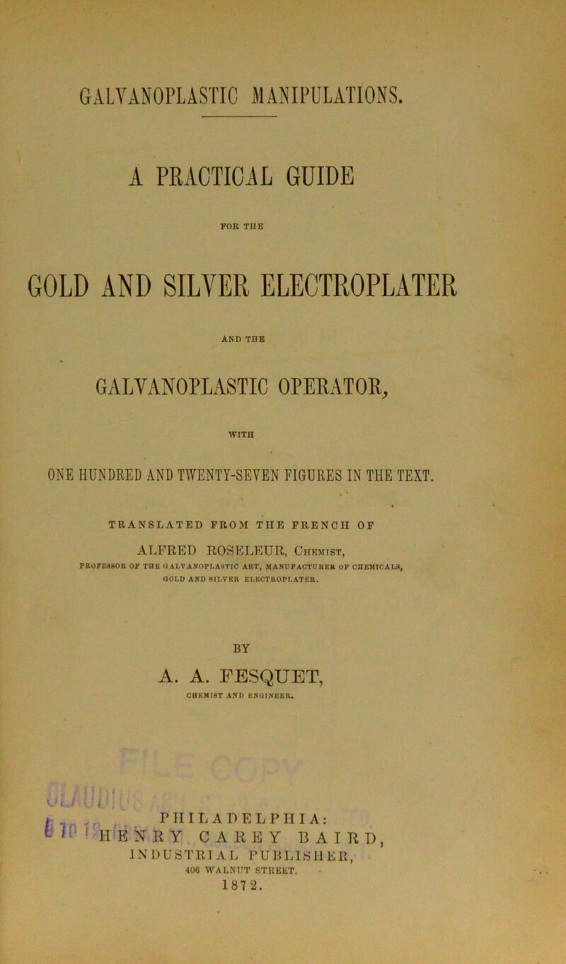 GALVANOPLASTIC MANIPULATIONS A PRACTICAL GUIDE FOR THE GOLD AND SILVER ELECTROPLATER AND THE GALVANOPLASTIC OPEBATOR, WITH ONE HUNDRED AND TWENTY-SEYEN FIGURES IN THE TEXT. TRANSLATED FROM THE FRENCII OF ALFRED ROSELEUR, Chemist, PROPESSOR OP TÜB O ALVÀNOPLASTIC ART, MANUP A CT lT K B K OF CHEMICALS, GOLD AND HILVBR ELECTROPLATER. BY A. A. FESQUET, CHKMIST AND KNOINERK. .. ï jhj l.'l f 1 i.'J * „ PHILADELPHIA: 11 1IENRY CAEEY B A I R T), INDUSTRIAL PU B LIS II ER, 406 WALNUT STREET. 187 2.