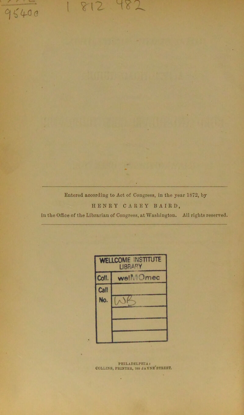 | ?12 o Entered accordiug to Act of Congress, in the year 1872, by HENRY CAREY B AIR D, in tlie Office of the Librarian of Congress, at Washington. Ail rights reserved. WELLCOME INSTITUTE UBRAPY Coll. weiPwOmec Cal! No. PHILADELPHIA ï COLLINS, PEINTE», 705 JAVNK'STREET.