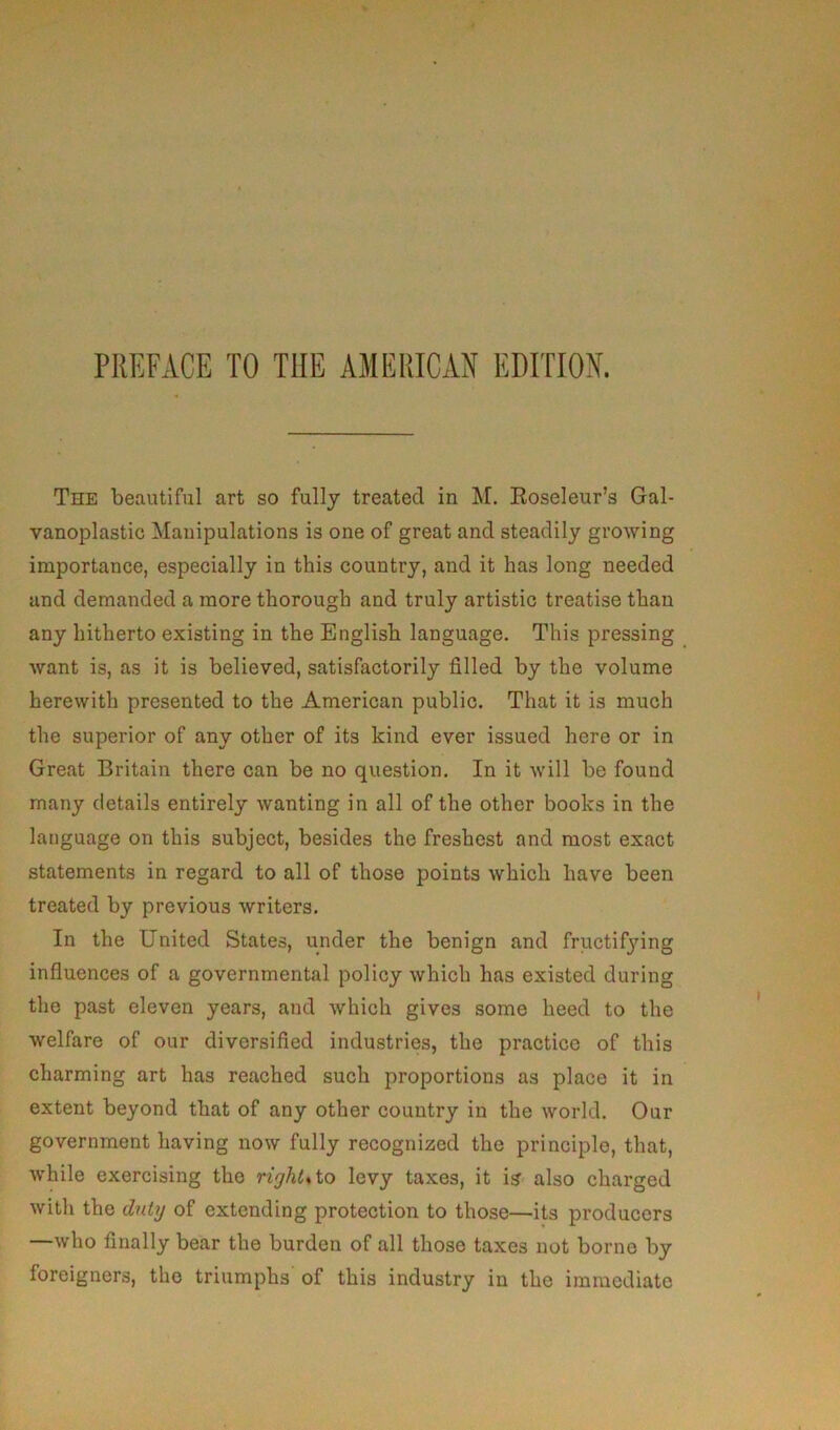 PREFACE TO THE AMERICAN EDITION. The beautiful art so fully treated in M. Roseleur’s Gal- vanoplastie Manipulations is one of great and steadily growing importance, especially in this country, and it lias long needed and demanded a more thorough and truly artistic treatise tlian any liitherto existing in the Englisli language. This pressing want is, as it is believed, satisfactorily filled by the volume herevvith presented to the American public. That it is much the superior of any other of its kind ever issued licre or in Great Britain there can be no question. In it will be found rnany details entirely wanting in ail of the other books in the language on this subject, besides the freshest and most exact statements in regard to ail of those points which bave been treated by previous writers. In the United States, under the benign and fructifying influences of a governmental policy which lias existed during the past eleven years, and which gives some heed to the welfare of our diversified industries, the practice of this charming art lias reached such proportions as place it in extent beyond that of any other country in the World. Our government having now fully recognized the principle, that, while exercising the right*to levy taxes, it is also charged witli the duty of extending protection to those—its producers —who fmally bear the burden of ail those taxes not borne by foreigners, the triumphs of this industry in the immédiate