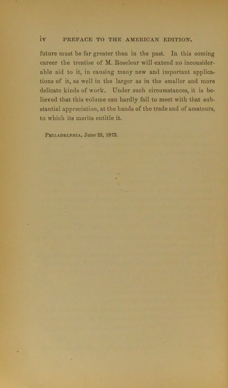 future must be far greater than in the past. In tins coming career the treatise of M. Roseleur will extend no inconsider- able aid to it, in causing many new and important applica- tions of it, as well in the larger as in the smaller and more délicate kinds of worlc. Under such circumstances, it is be- lieved that tliis volume can hardly fail to meet with that sub- stantial appréciation, at the hands of the trade and of amateurs, to which its merits entitle it. Philadelphia, June 22, 1872.