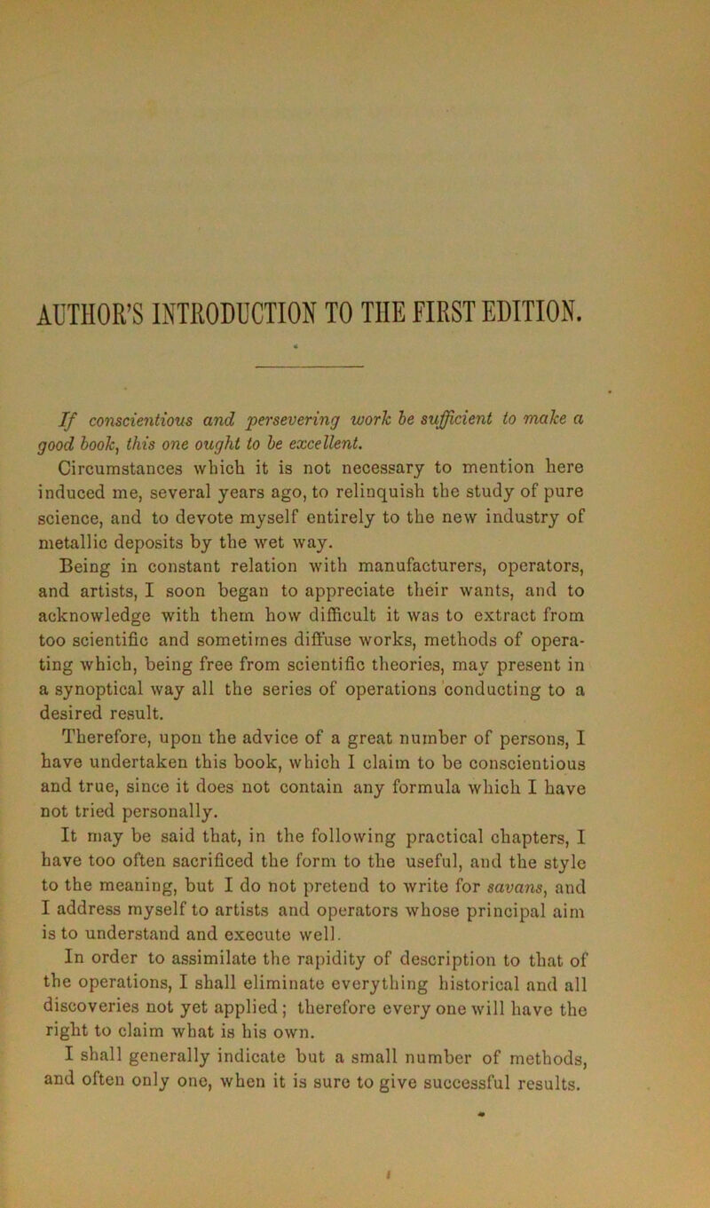 AUTHOR’S INTRODUCTION TO THE FIRST EDITION. If conscientious and persevering worh be sujficient to make a good booky this one ought to be excellent. Circumstances wbich it is not necessary to mention kere induced me, several years ago, to relinquish the study of pure science, and to devote myself entirely to tke new industry of metallic deposits by the wet way. Being in constant relation with manufacturera, operators, and artists, I soon began to appreciate their wants, and to acknowledge with them how difficult it was to extract from too scientific and sometimes diffuse works, methods of opera- ting which, being free from scientific théories, may présent in a synoptical way ail the sériés of operations conducting to a desired resuit. Tkerefore, upou the advice of a great nuinber of persons, I hâve undertaken this book, which I claim to be conscientious and true, since it does not contain any formula which I hâve not tried personally. It may be said that, in the foliowing practical chapters, I hâve too often sacrificed the form to the useful, and the style to the meaning, but I do not prétend to write for savans, and I address myself to artists and operators whose principal aiin is to understand and execute well. In order to assimilate the rapidity of description to that of the operations, I shall eliminate everything historical and ail discoveries not yet applied ; therefore every one will hâve the right to claim what is his own. I shall generally indicate but a small number of methods, and often only one, when it is sure to give successful results.