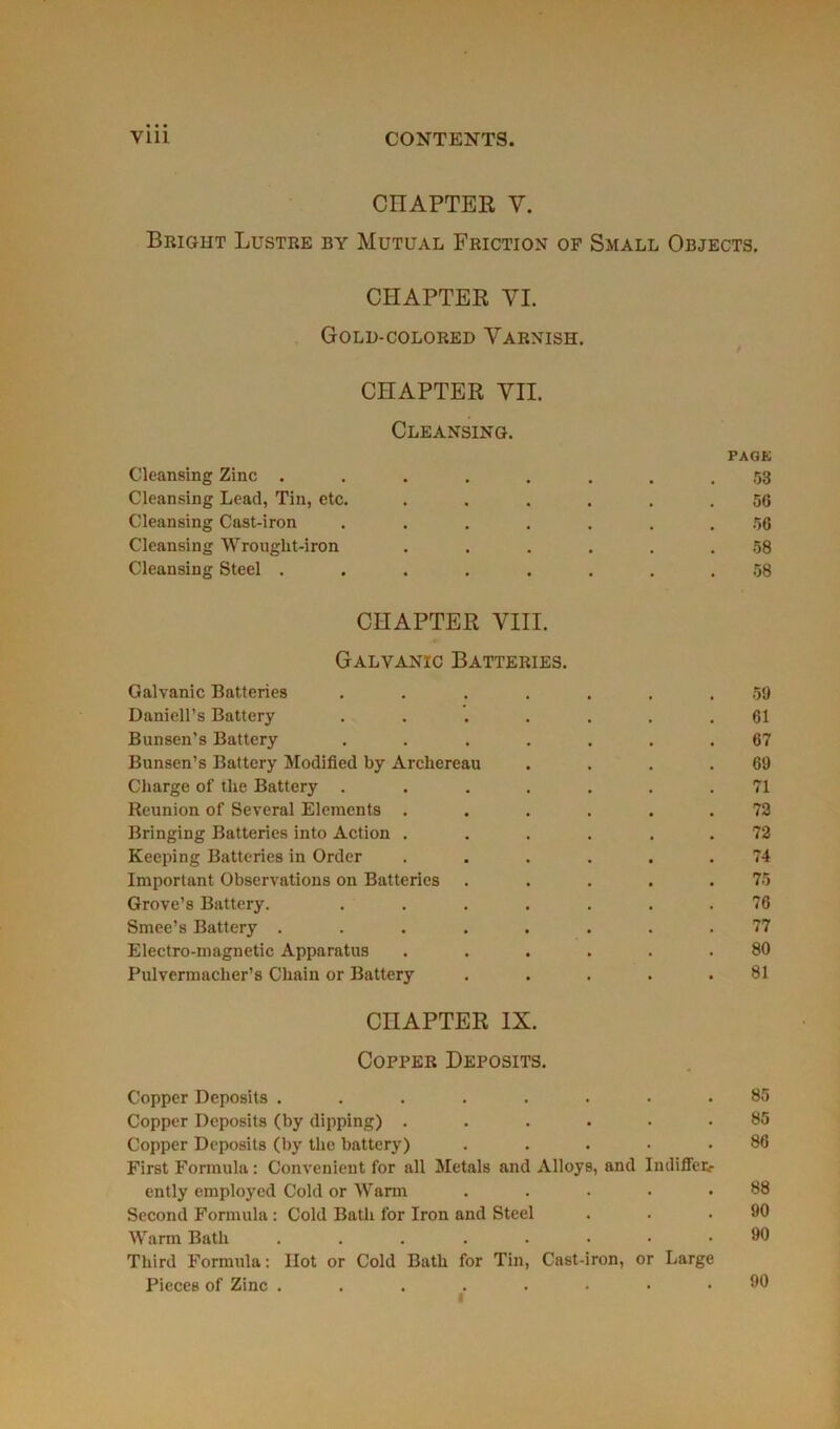 CIIAPTER V. Brigiit Lustre by Mutual Friction of Small Objects. CIIAPTER VI. Gold-colored Varnish. CHAPTER VII. Cleansing. page Cleansing Zinc ........ 53 Cleansing Lead, Tin, etc. ...... 56 Cleansing Cast-iron ....... 56 Cleansing Wrouglit-iron ...... 58 Cleansing Steel ........ 58 CHAPTER VIII. Galvanïc Batteries. Galvanic Batteries ....... 59 Daniell’s Battery ....... 61 Bunsen’s Battery ....... 67 Bunsen’s Battery Modified by Archereau . . . .69 Charge of the Battery ....... 71 Reunion of Several Eléments ...... 72 Bringing Batteries into Action ...... 72 Keeping Batteries in Order ...... 74 Important Observations on Batteries . . . . .75 Grove’s Battery. ....... 76 Smee’s Battery ........ 77 Electro-magnetic Apparatus ...... 80 Pulvcrmacher’s Chain or Battery ..... 81 CHAPTER IX. Copper Deposits. Copper Deposits ........ 85 Copper Deposits (by dipping) ...... 85 Copper Deposits (by the battery) ..... 86 First Formula : Convcnient for ail Metals and Alloys, and Indiffetr ently employed Cold or Warm . . . • .88 Second Formula : Cold Bath for Iron and Steel . . .90 Warm Bath ........ 00 Third Formula : Ilot or Cold Bath for Tin, Cast-iron, or Large Pièces of Zinc . 1 90