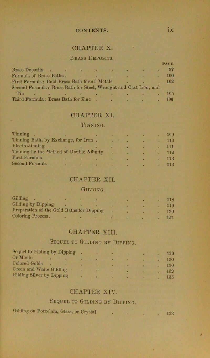 CHAPTER X. Brass Deposits. PAGE Brass Deposits ........ 97 Formula of Brass Baths ....... 100 First Formula : Cold-Brass Batli for ail Metals . . . 102 Second Formula : Brass Batli for Steel, Wrouglit and Cast Iron, and Tin 105 Tliird Formula : Brass Batli for Zinc ..... 100 CÏIAPTER XI. Tinning. Tinning ......... 109 Tinning Batli, by Exchange, for Iron ..... 110 Electro-tinning . . . . . . . .111 Tinning by the Method of Double Affinity . . . .112 First Formula ........ 113 Second Formula ........ 113 CHAPTER XII. Gilding. Gilding Gilding by Dipping ....... 119 Préparation of the Gold Batlis for Dipping . . . .120 Coloring Process........ 127 CÏIAPTER XIII. Sequel to Gilding by Dipping. Sequel to Gilding by Dipping . . . . . .129 Or Moulu ....... Colored Golds ....... 130 Green and Wliite Gilding ..... i;j2 Gilding Silver by Dipping ...... 133 CHAPTER XIV. Sequel to Gilding by Dipping. Gilding on Porcelain, Glass, or Crystal ... 188 *