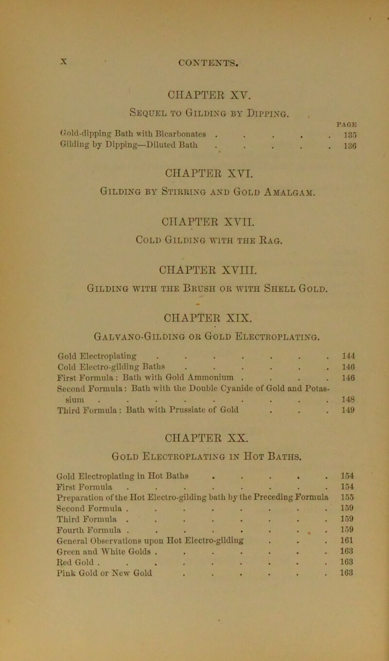 CIIAPTER XY. Sequel to Gilding b y Dipping. PAGE Gold-dipping Bath with Bicarbonates ..... 130 Gilding by Dipping—Diluted Bath ..... 13G CIIAPTER XVI. Gilding by Stirrixg and Gold Amalgam. CIIAPTER XVII. Cold Gilding avith tiie Rag. CIIAPTER XVIII. Gilding avith the Brush or avitiî Shell Gold. CIIAPTER XIX. Galvano-Gilding or Gold Electroplating. Gold Electroplating ....... 144 Cold Electro-gilding Batlis ...... 14G First Formula : Bath with Gold Ammonium .... 146 Second Formula : Bath witli the Double Cyanide of Gold and Potas- sium ......... 148 Third Formula : Bath with Prussiate of Gold . . . 149 CIIAPTER XX. Gold Electroplating in IIot Baths. Gold Electroplating in Hot Baths • • • 154 First Formula ..... • • 154 Préparation of the Ilot Electro-gilding bath by the Preceding Formula 155 Second Formula ..... • 159 Third Formula ..... . 159 Fourth Formula ..... • • * * 159 General Observations upon Ilot Electro-gilding . 1G1 Green and AVhite Golds .... • 1G3 Red Gold ...... • 1G3 Pink Gold or New Gold • , . 163