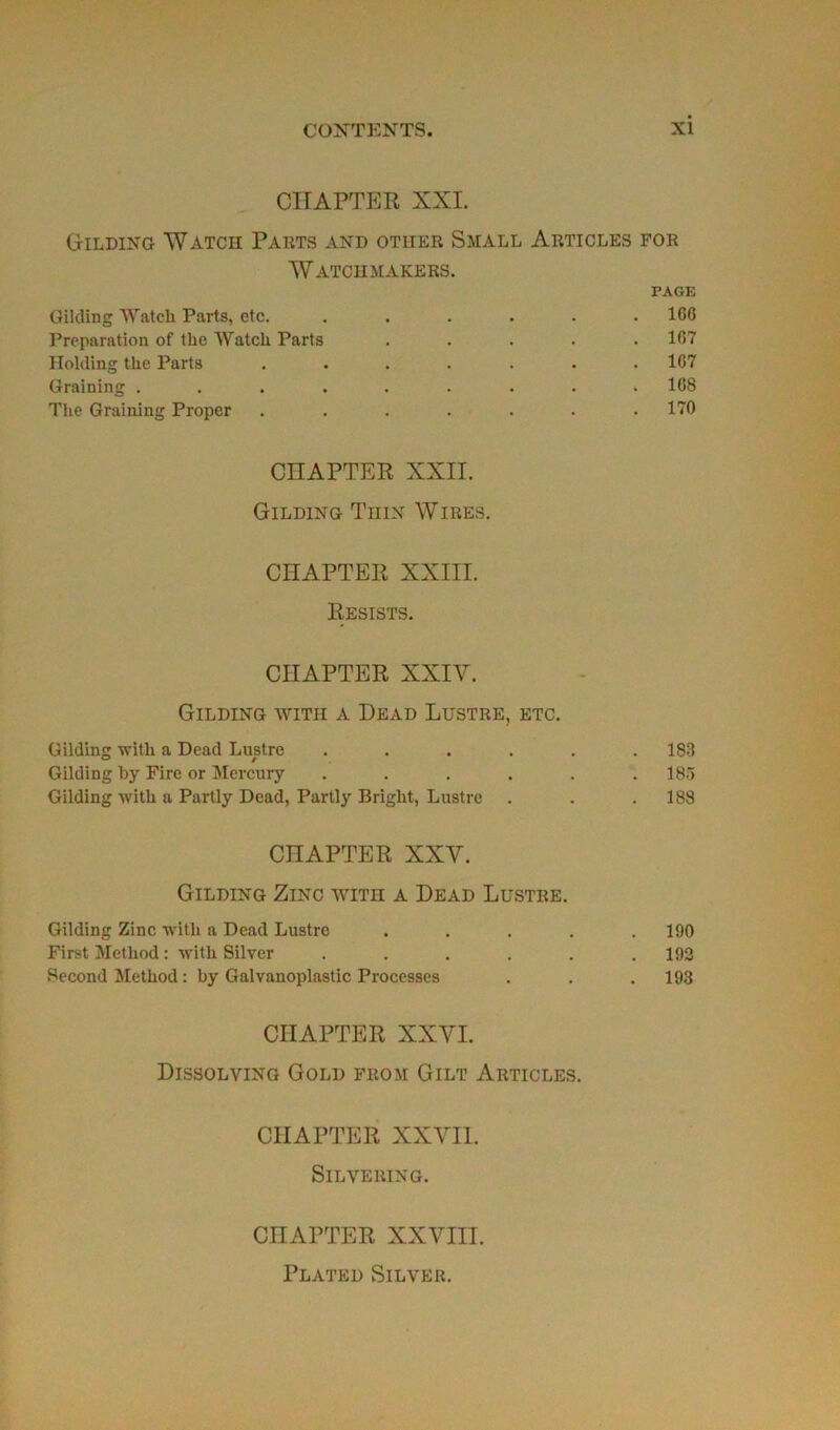 CHAPTER XXI. Gilding Watch Parts and otiier Small Articles for Watchmakers. FAGE Gilding Watch Parts, etc. ...... ICO Préparation of the Watch Parts ..... 167 Holding the Parts . . . . . . .167 Graining ......... 168 The Graining Proper . . . . . . .170 CÜAPTER XXII. Gilding Thin Wires. CHAPTER XXIII. Resists. CHAPTER XXIV. Gilding with a Dead Lustre, etc. Gilding with a Dead Lustre ...... 183 Gilding by Fire or Mercury ...... 185 Gilding with a Partly Dead, Partly Briglit, Lustre . . .188 CHAPTER XXV. Gilding Zinc with a Dead Lustre. Gilding Zinc with a Dead Lustre ..... 190 First Method : with Silver ...... 192 Second Method : by Galvanoplastie Processes . . .193 CHAPTER XXVI. Dissolving Gold feom Gilt Articles. CHAPTER XXVII. SlLVEEING. CHAPTER XXVIII. Plated Silver.
