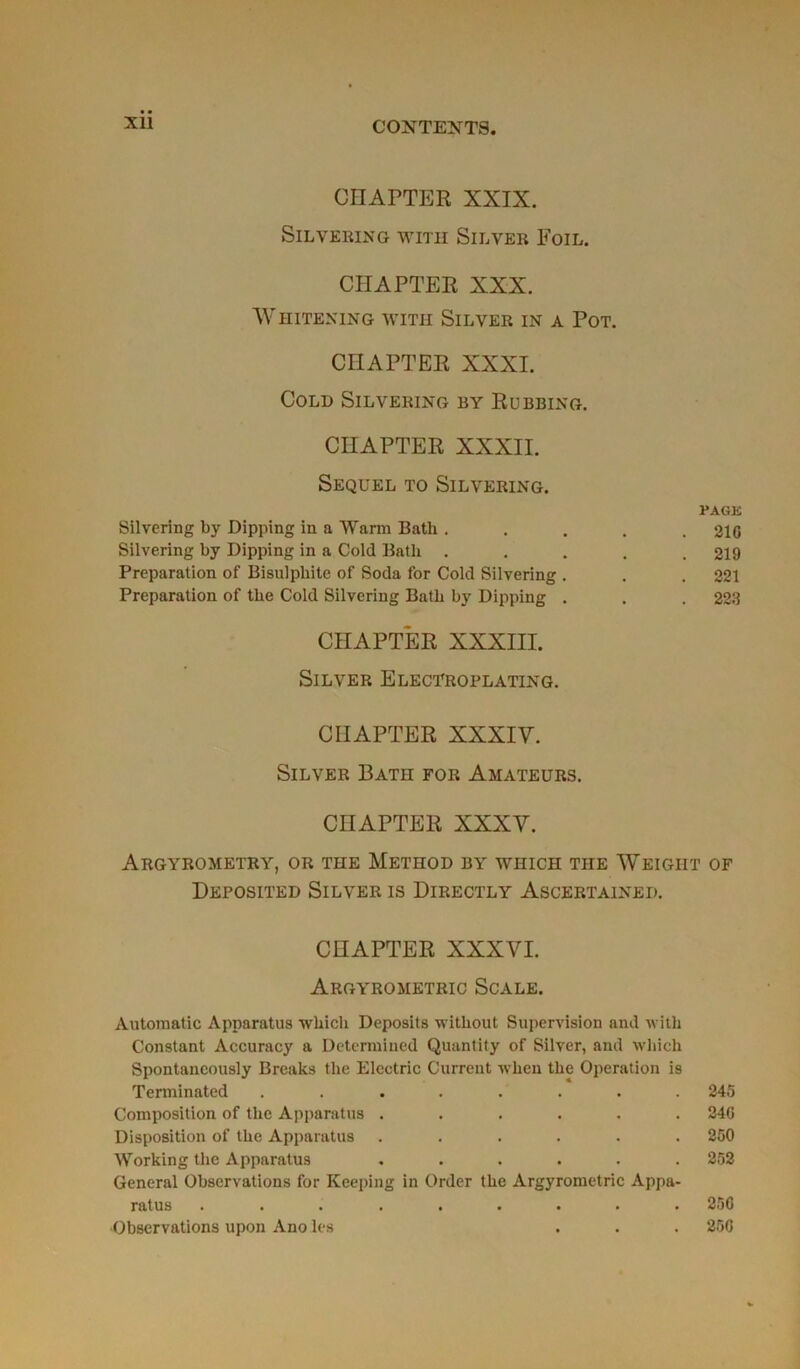 Xll CHAPTER XXIX. SlLVERING WITH SlLVER EoiL. CHAPTER XXX. WHITENING WITH SlLVER IN A POT. CIIAPTER XXXI. COLD SlLVERING BY RuBBING. CHAPTER XXXII. SEQUEL TO SlLVERING. PAGK Silvering by Dipping in a Warm Bath ..... 216 Silvering by Dipping in a Cold Bath ..... 219 Préparation of Bisulpliite of Soda for Cold Silvering . . .221 Préparation of tbe Cold Silvering Bath by Dipping . . . 223 CHAPTER XXXIII. SlLVER ELECTROPLATING. CHAPTER XXXIV. Silver Batii for Amateurs. CHAPTER XXXV. ArGYROMETRY, OR THE METHOD BY WHICH THE WEIGHT OF ÜEPOSITED SlLVER IS DlRECTLY ASCERTAINEP. CHAPTER XXXVI. Argyrometric Scale. Automatic Apparatus wkich Deposits without Supervision and with Constant Accuracy a Determined Quantity of Silver, and winch Spontaneously Breaks tbe Electric Current when tbe Operation is Tenninated ........ 245 Composition of tbe Apparatus ...... 24G Disposition of tbe Apparatus ...... 250 Working tbe Apparatus ...... 252 General Observations for Keeping in Order tbe Argyrometric Appa- ratus ......... 256 •Observations upon Ano les . . . 256