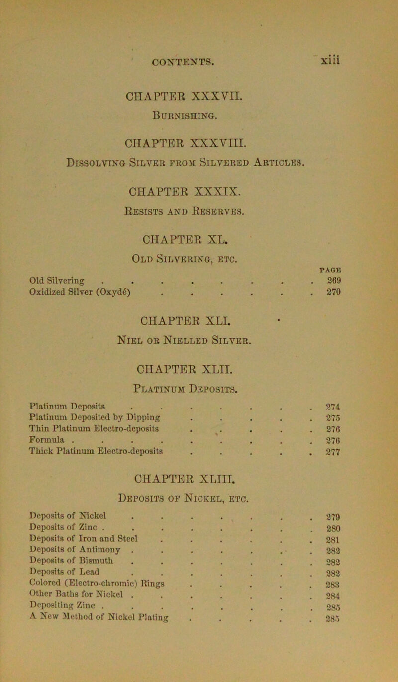 CHAPTER XXXVII. Burnishing. CIIAPTER XXXVIII. DlSSOLVING SlLVER FROM SlLVERED ARTICLES. CHAPTER XXXIX. ReSISTS AND RESERVES. CHAPTER XL. Old Silvering, etc. PAGE Old Silvering ........ 269 Oxidized Silver (Oxydé) ...... 270 CHAPTER XLI. Niel or Nielled Silver. CnAPTER XLII. Platinum Deposits. Platinum Deposits ....... 274 Platinum Deposited by Dipping ..... 275 Tliin Platinum Electro-deposits ..... 276 Formula ......... 276 Tkick Platinum Electro-deposits ..... 277 CHAPTER XLIII. Deposits of Nickel, etc. Deposits of Nickel ....... 279 Deposits of Zinc ........ 280 Deposits of Iron and Steel ...... 281 Deposits of Antimony . . . . . ... 282 Deposits of Bismuth ....... 282 Deposits of Lead ....... 282 Colored (Electro-cliromie) Rings ..... 283 Other Baths for Nickel ....... 284 Depositing Zinc ........ 285 A New Metliod of Nickel Plating ..... 285