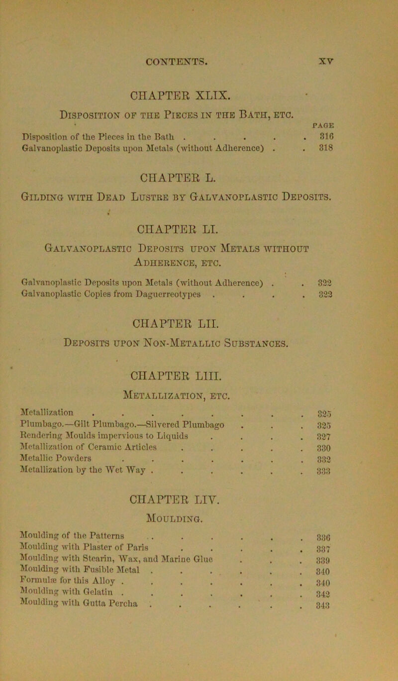 CHAPTER XLIX. Disposition of the Pièces in the Bath, etc. • PAGE Disposition of tlie Pièces in the Bath . . . . .310 Galvanoplastie Deposits upon Metals (without Adhérence) . . 318 CHAPTER L. Gilding with Dead Lustre by Galvanoplastic Deposits. t CHAPTER LT. Galvanoplastic Deposits upon Metals without ADHERENCE, ETC. Galvanoplastic Deposits upon Metals (without Adhérence) . . 322 Galvanoplastic Copies from Daguerréotypes .... 322 CHAPTER LII. Deposits upon Non-Metallic Substances. CHAPTER LIII. Metallization, etc. Metallization ........ 325 Plumbago.—Gilt Plumbago.—Silvered Plumbago . . . 325 Renderlng Moulds impervious to Liquida .... 327 Metallization of Ceramic Articles ..... 330 Metallic Powders ....... 332 Metallization by the Wet Way . . . . . . 333 CHAPTER LIY. Moulding. Moulding of the Patterns .. . . . . . 330 Moulding with Plaster of Paris ..... 337 Moulding with Stearin, Wax, and Marine Glue . . . 339 Moulding with Fusible Métal ...... 340 Formula; for this Alloy ....... 340 Moulding with Gelatin ....... 342 Moulding with Gutta Percha . . . . . .343