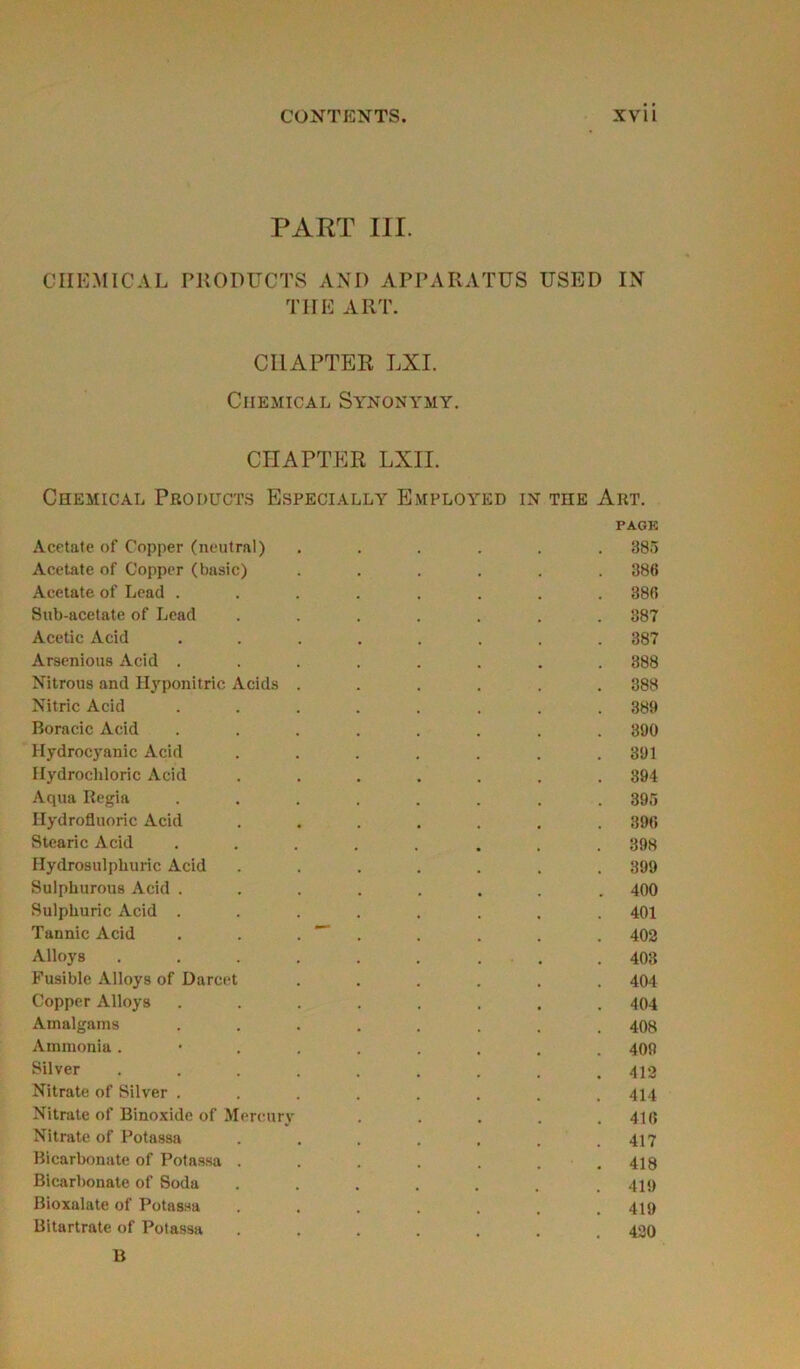 PART III. CHEMICAL PRODUCTS AND APPARATUS USED IN THE ART. CI1APTER LXI. Chemical Synonymy. CHAPTER LXII. Chemical Products Especially Employed in the Art. PAGE Acetate of Copper (neutral) ...... 385 Acetate of Copper (basic) ...... 386 Acetate of Lead ........ 386 Sub-acetate of Lead ....... 387 Acetic Acid ........ 387 Arsenious Acid ........ 388 Nitrous and Hyponitric Acids ...... 388 Nitric Acid ........ 389 Boracic Acid ........ 390 Hydrocyanic Acid ....... 391 Hydrochloric Acid ....... 894 Aqua Regia ........ 395 Hydrofluoric Acid ....... 396 Stearic Acid ........ 398 Hydrosulphuric Acid ....... 399 Sulphurous Acid ........ 400 Sulpliuric Acid ........ 401 Tannic Acid . . . . . . . 402 Alloys ......... 403 Fusible Alloys of Darcet ...... 404 Copper Alloys ........ 404 Amalgams ........ 408 Ammonia .*....... 409 Silver ......... 412 Nitrate of Silver ........ 414 Nitrate of Binoxide of Mercury . . . . .416 Nitrate of Potassa . . . . . . .417 Bicarbonate of Potassa . . . . . . .418 Bicarbonate of Soda ....... 419 Bioxalate of Potassa ....... 419 Bitartrate of Potassa ....... 420 B