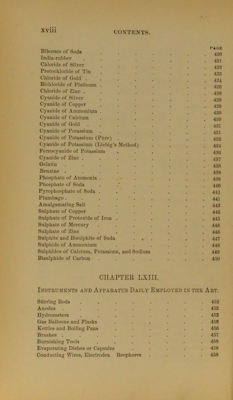 Biborate of Soda India-rubber .... Chloride of Silyer Protocbloride of Tin Chloride of Gold .... Bicliloride of Platinum . Chloride of Zinc .... Cyanide of Silver Cyanide of Copper Cyanide of Ammonium . Cyanide of Calcium Cyanide of Gold . . Cyanide of Potassium Cyanide of Potassium (Pure) . Cyanide of Potassium (Liebig’s Method) Ferrocyanide of Potassium Cyanide of Zinc .... Gelatin ..... Benzine ..... Phosphate of Ammonia . Phosphate of Soda Pyrophosphate of Soda . Plumbago . . . . * . Amalgamating Sait Sulphate of Copper Sulphate of Protoxide of Iron . Sulphate of Mercury Sulphate of Zinc Sulphite and Bisulphite of Soda . » Sulphide of Ammonium Sulphides of Calcium, Potassium, and Sodium Bisulphide of Carbon . PAGE 420 421 422 423 424 426 428 428 429 430 430 431 431 432 434 436 437 438 438 439 440 441 441 443 443 445 446 446 447 448 449 450 CHAPTER LXIII. Instruments and Appabatus Daily Employed in tiie Art. Stirring Rods ........ 452 Anodes ......... 452 Hydrometers ........ 453 Gas Balloons and Flasks ...... 456 Kettles and Boiling Pans ...... 456 Brushes ......... 457 Burnishing Tools ....... 458 Evaporating Dishes or Capsules ..... 458 Conducting Wires, Electrodes. Reophores .... 458