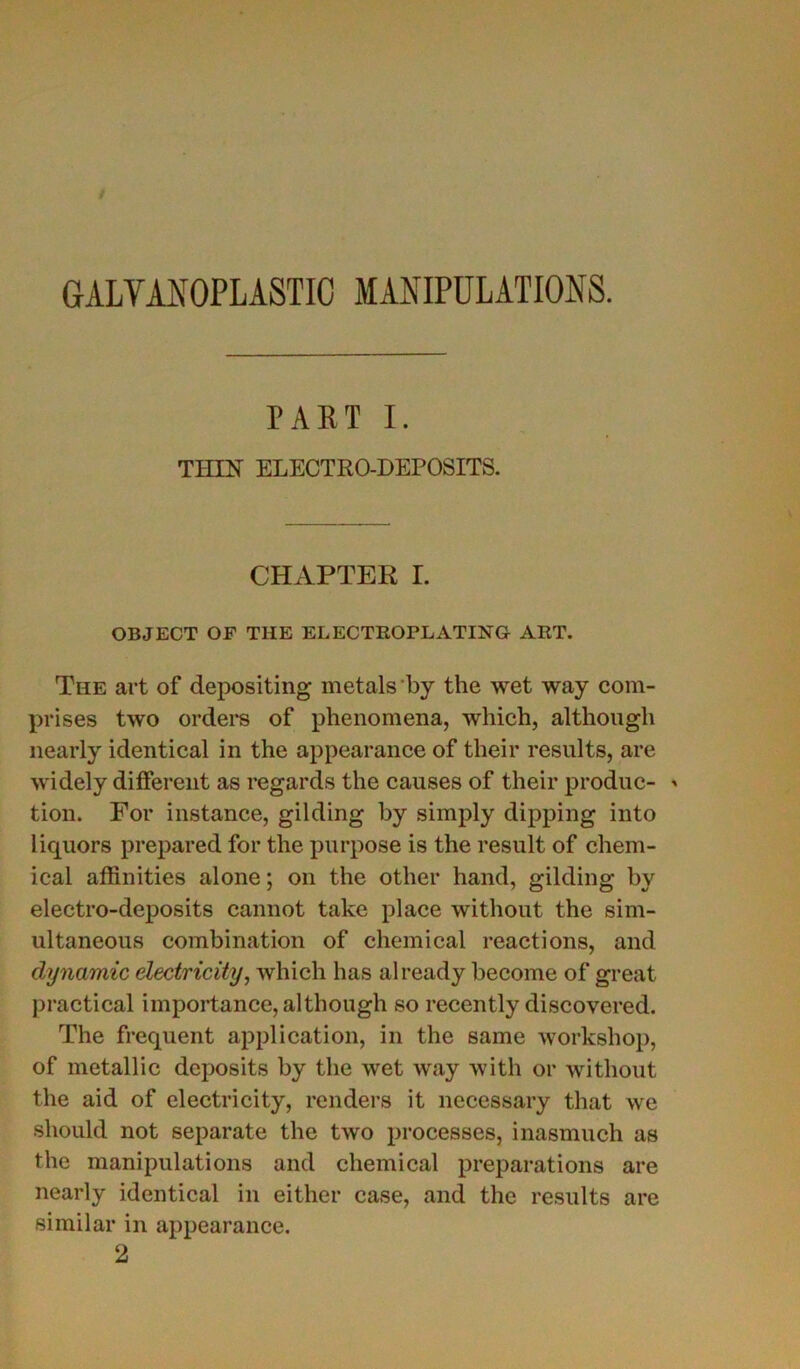 GALVANOPLASTIC MANIPULATIONS. PART I. TIHN ELECTRO-DEPOSITS. CHAPTER I. OBJECT OF THE ELECTROPLATING ART. The art of depositing metals by the wet way com- prises two orders of phenomena, which, although nearly identical in the appearance of their results, are widely different as regards the causes of their produc- * tion. For instance, gilding by simply dipping into liquors prepared for the purpose is the resuit of Chem- ical affinities alone ; on the otlier hand, gilding by electro-deposits cannot take place without the sim- ultaneous combination of Chemical reactions, and dynamic electricity, which lias already become of great practical importance, although so recently discovered. The frequent application, in the same worksliop, of metallic deposits by the wet wray with or without the aid of electricity, renders it necessary that we should not separate the two processes, inasmuch as the manipulations and Chemical préparations are nearly identical in either case, and the results are similar in appearance. 2