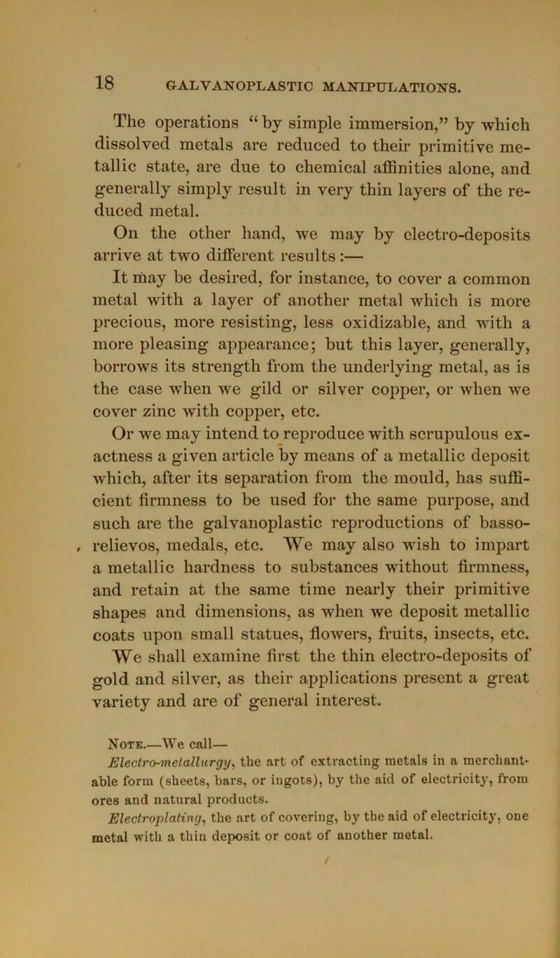 The operations “by simple immersion,” by which dissolved metals are reduced to their primitive mé- tal] ic State, are due to Chemical affinities alone, and generally simply resuit in very thin layers of the re- duced métal. On the other hand, we may by electro-deposits arrive at two different results :— It may be desired, for instance, to cover a common métal with a layer of another métal which is more jirecious, more resisting, less oxidizable, and with a more pleasing appearance; but this layer, generally, borrows its strength from the underlying métal, as is the case when we gild or silver copper, or when we cover zinc with copper, etc. Or we may intend to reproduce with scrupulous ex- actness a given article by means of a metallic deposit which, after its séparation from the mould, has suffi- cient firmness to be used for the same purpose, and such are the galvanoplastie reproductions of basso- , relievos, medals, etc. We may also wish to impart a metallic hardness to substances without firmness, and retain at the same time nearly their primitive shapes and dimensions, as when we deposit metallic coats upon small statues, flowers, fruits, insects, etc. We shall examine first the thin electro-deposits of gold and silver, as their applications présent a great variety and are of general interest. Note.—We call— Electro-metallurgy, the art of extracting metals in a raerchant- able form (sheets, bars, or ingots), by the aid of electricity, from ores and natural products. Electroplating, the art of covering, by the aid of electricity, one métal with a thin deposit or coat of another métal.