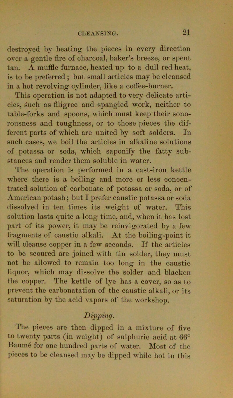 destroyed by heating the pièces in every direction over a gentle tire of charcoal, baker’s breeze, or spent tan. A muffle furnace, heated up to a dull red beat, is to be preferred ; but small articles may be cleansed in a bot revolving cylinder, like a coffee-burner. This operation is not adapted to very délicate arti- cles, such as filigree and spangled work, neither to table-forks and spoons, which must keep their sono- rousness and toughness, or to those pièces the dif- ferent parts of which are united by soft solders. In such cases, we boil the articles in alkaline solutions of potassa or soda, which saponify the fatty sub- stances and render them soluble in water. The operation is performed in a cast-iron kettle where there is a boiling and more or less concen- trated solution of carbonate of potassa or soda, or of American potash ; but I prefer caustic potassa or soda dissolved in ten times its weight of water. This solution lasts quite a long time, and, when it bas lost part of its power, it may be reinvigorated by a few fragments of caustic alkali. At the boiling-point it will cleanse copper in a few seconds. If the articles to be scoured are joined with tin solder, they must not be allowed to remain too long in the caustic liquor, which may dissolve the solder and blacken the copper. The kettle of lye has a cover, so as to prevent the carbonatation of the caustic alkali, or its saturation by the acid vapors of the workshop. Dipping. The pièces are then dipped in a mixture of five to twenty parts (in weight) of sulphuric acid at 66° Baume for one hundred parts of water. Most of the pièces to be cleansed may be dipped while bot in this