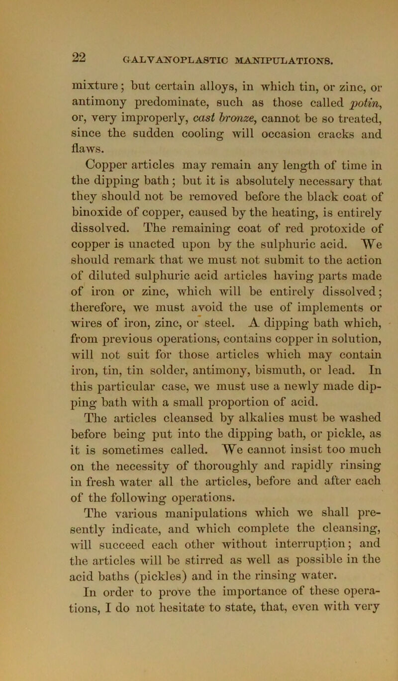 mixture ; but certain alloys, in whicli tin, or zinc, or antimony predominate, such as those called j)otin, or, very improperly, cast bronze, cannot be so treated, since the sudden cooling will occasion cracks and flaws. Copper articles may remain any length of time in tlie dipping bath ; but it is absolutely necessary that they should not be remoyed before the black coat of binoxide of copper, caused by the heating, is entirely dissolved. The remaining coat of red protoxide of copper is unacted upon by the sulphuric acid. We should remark that we must not submit to the action of diluted sulphuric acid articles having parts made of iron or zinc, which will be entirely dissolved; therefore, we must avoid the use of implements or wires of iron, zinc, or steel. A dipping bath which, from previous operations-, contains copper in solution, will not suit for those articles which may contain iron, tin, tin solder, antimony, bismuth, or lead. In tliis particular case, we must use a newly made dip- ping bath with a small proportion of acid. The articles cleansed by alkalies must be washed before being put into the dipping bath, or pickle, as it is sometimes called. VYe cannot insist too much on the necessity of thoroughly and rapidly rinsing in fresh water ail the articles, before and after each of the following operations. The various manipulations which we sliall pre- sently indicate, and which complété the cleansing, will succeed each other without interruption ; and the articles will be stirred as well as possible in the acid baths (pickles) and in the rinsing water. In order to prove the importance of these opera- tions, I do not hesitate to state, that, even with very