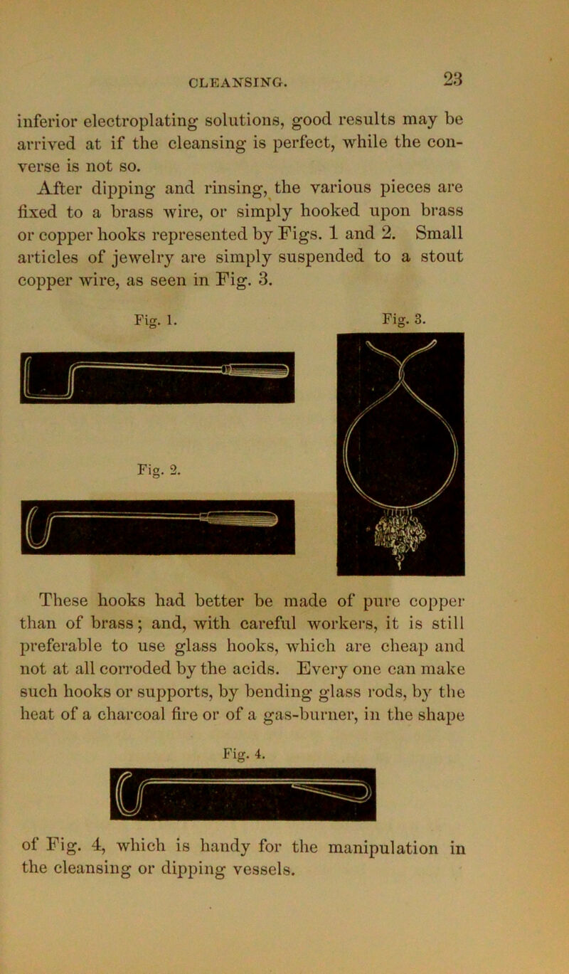 inferior electroplating solutions, good results may be arrived at if the cleansing is perfect, while the con- verse is not so. After dipping and rinsing, the various pièces are fixed to a brass wire, or simply hooked upon brass or copper liooks represented by Figs. 1 and 2. Small articles of jewelry are simply suspended to a stout copper wire, as seen in Fig. 3. These liooks had better be made of pure copper than of brass; and, with careful workers, it is still préférable to use glass hooks, wliich are cheap and not at ail corroded by the acids. Every one can make such hooks or supports, by bending glass rods, hy the beat of a charcoal fire or of a gas-buruer, in the shape Fig. 4. of Fig. 4, wliich is handy for the manipulation in the cleansing or dipping vessels.