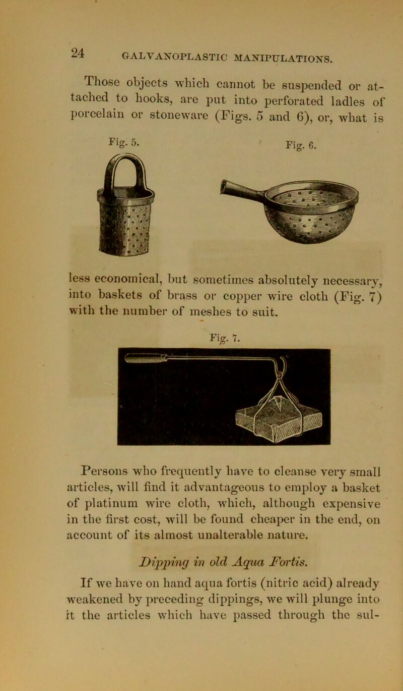 Tliose objects which cannot be suspended or at- tached to hooks, are put into perforated ladies of porcelain or stoueware (Figs. 5 and 6), or, what is FiS- 5- Fig. 6. less economical, but sometimes absolutely necessary, into baskets of brass or copper wire cloth (Fig. 7) with the number of ineshes to suit. Fig. 7. Persons who frequently bave to cleanse very small articles, will find it advantageous to employ a basket of platinum wire cloth, which, although expensive in the first cost, will be found cheaper in the end, on account of its almost unalterable nature. Dipjmig in old Aqua Fortis. If we hâve on liand aqua fortis (nitric acid) already weakened by preceding dippings, we will plunge into it the articles which hâve passed through the sul-