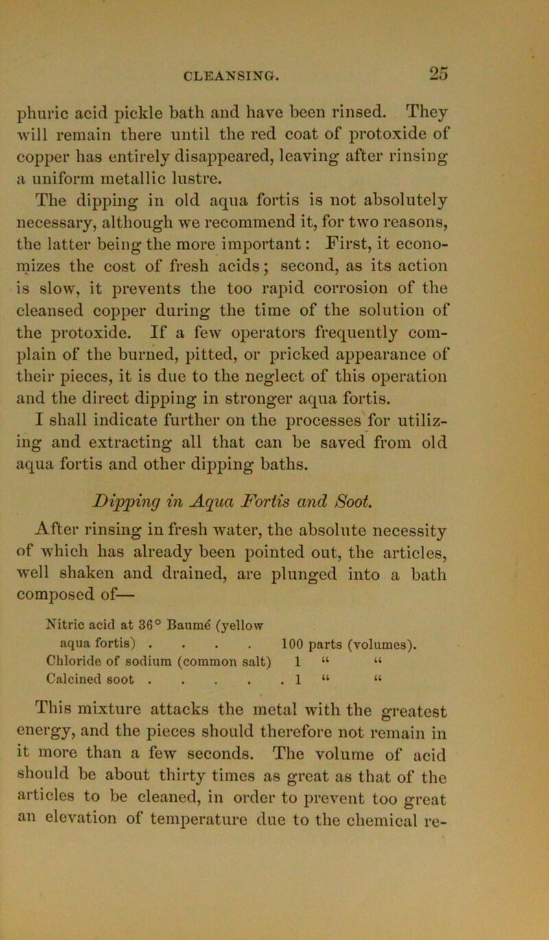 phuric acid pickle batli and bave been rinsed. They will remain there until the red coat of protoxide of copper lias entirely disappeared, leaving after rinsing a uniform metallic lustre. The dipping in old aqua fortis is not absolutely necessary, altliough we recommend it, for two reasons, the latter being the more important : First, it econo- mizes the cost of fresh acids ; second, as its action is slow, it prevents the too rapid corrosion of the cleansed copper dnring the time of the solution of the protoxide. If a few operators frequently com- plain of the burned, pitted, or pricked appearance of their pièces, it is due to the neglect of this operation and the direct dipping in stronger aqua fortis. I shall indicate further on the processes for utiliz- ing and extracting ail that can be saved from old aqua fortis and other dipping baths. Dipping in Aqua Fortis and Soot. After rinsing in fresh water, the absolute necessity of which has already been pointed out, the articles, well shaken and drained, are plunged into a batli composed of— Nitric acid at 36° Bauraé (yellow aqua fortis) . . . . 100 parts (volumes). Chloride of sodium (common sait) 1 “ “ Calcined soot 1 “ “ This mixture attacks the métal with the greatest energy, and the pièces should therefore not remain in it more than a few seconds. The volume of acid should be about thirty times as great as that of the articles to be cleaned, in order to prevent too great an élévation of température due to the Chemical re-