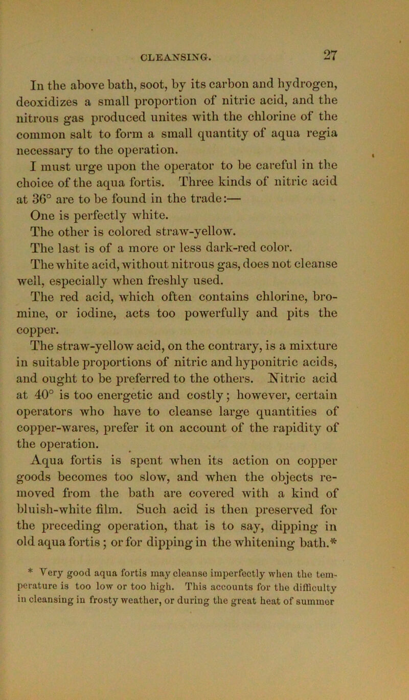 In the above bath, soot, by its carbon and hydrogen, deoxidizes a small proportion of nitric acid, and the nitrous gas produced imites with the chlorine of the cornmon sait to form a small quantity of aqua regia necessary to the operation. I must urge upon the operator to be careful in the choice of the aqua fortis. Three kinds of nitric acid at 36° are to be found in the trade :— One is perfectly white. The other is colored straw-yellow. The last is of a more or less dark-red color. The white acid, without nitrous gas, does not cleanse well, especially when freshly used. The red acid, which often contains chlorine, bro- mine, or iodine, acts too powerfully and pits the copper. The straw-yellow acid, on the contrary, is a mixture in suitable proportions of nitric and hyponitric acids, and ought to be preferred to the others. îs itric acid at 40° is too energetic and costly ; however, certain operators who hâve to cleanse large quantities of copper-wares, prefer it on account of the rapidity of the operation. Aqua fortis is spent when its action on copper goods becomes too slow, and when the objects re- moved from the bath are covered with a kind of bluish-white film. Such acid is then preserved for the preceding operation, that is to say, dipping in old aqua fortis ; or for dipping in the whitening bath.* * Very good aqua fortis may cleanse imperfectly when the tem- pérature is too low or too high. This accounts for the diftîculty in cleansing in frosty weather, or during the great beat of summor