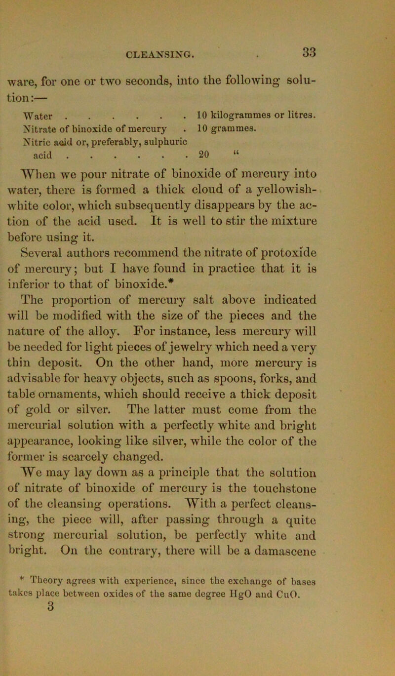 ware, for one or two seconds, into the following solu- tion :— Water 10 kilogrammes or litres. Nitrate of binoxide of mercury . 10 grammes. Nitric acid or, preferably, sulphuric acid 20 “ When we pour nitrate of binoxide of mercury into vvater, there is formed a thick cloud of a yellowish- white color, which subsequently disappears by the ac- tion of the acid used. It is well to stir the mixture before using it. Several authors recommend the nitrate of protoxide of mercury; but I hâve found in practice that it is inferior to that of binoxide.* The proportion of mercury sait above indicated will be modified with the size of the pièces and the nature of the alloy. For instance, less mercury will be needed for light pièces of jewelry which need a very thin deposit. On the other hand, more mercury is advisable for heavy objects, such as spoons, forks, and table ornaments, which should receive a thick deposit of gold or silver. The latter must corne from the mercurial solution with a perfectly white and bright appearance, looking like silver, while the color of the former is scarcely changed. We may lay down as a principle that the solution of nitrate of binoxide of mercury is the touehstone of the cleansing operations. With a perfect cleans- ing, the piece will, after passing through a qui te strong mercurial solution, be perfectly white and bright. On the contrary, there will be a damascene * Theory agréés with expérience, since the exchange of bases takes place between oxides of the sanie degree IlgO and CuO. 3