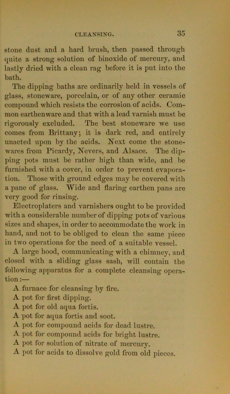 stone dust and a hard brush, then passed through quite a strong solution of binoxide of mercury, and lastly dried with a clean rag before it is put into the bath. The dipping baths are ordinarily held in vessels of glass, stoneware, porcelain, or of any other ceramic compound which resists the corrosion of acids. Com- mon earthenware and that with a lead varnish must be rigorously excluded. The best stoneware we use cornes from Brittany; it is dark red, and entirely unacted upon by the acids. Next corne the stone- wares from Picardy, ]STevers, and Alsace. The dip- ping pots must be rather high than wide, and be furnished with a cover, in order to prevent évapora- tion. Those with ground edges may be covered with a pane of glass. Wide and flaring earthen pans are very good for rinsing. Electroplaters and varnishers ought to be provided with a considérable numberof dipping pots of various sizes and shapes, in order to accommodate the work in hand, and not to be obliged to clean the same pièce in two operations for the need of a suitable vessel. A large hood, communicating with a chimney, and closed with a sliding glass sash, will contain the following apparatus for a complété cleansing opera- tion :— A furnace for cleansing by tire. A pot for first dipping. A pot for old aqua fortis. A pot for aqua fortis and soot. A pot for compound acids for dead lustre. A pot for compound acids for bright lustre. A pot for solution of nitrate of mercury. A pot for acids to dissolve gold from old pièces.